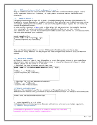 4 | P a g e
public class FirstClass
{public static void main(String[] args)
{System.out.println(“My First class”);
}
}
Syntax : type methodName(Argument List){
}
The process of wrapping or putting up of data in to a single unit class and
keeps data safe from misuse is called encapsulation .
12) Difference between this() and super() in java ?
this() is used to access one constructor from another with in the same class while super() is used to
access superclass constructor. Either this() or super() exists it must be the first statement in the
constructor.
13) What is a class ?
Classes are fundamental or basic unit in Object Oriented Programming .A class is kind of blueprint or
template for objects. Class defines variables, methods. A class tells what type of objects we are creating.
For example take Department class tells us we can create department type objects. We can create any
number of department objects.
All programming constructs in java reside in class. When JVM starts running it first looks for the class
when we compile. Every Java application must have atleast one class and one main method.
Class starts with class keyword. A class definition must be saved in class file that has same as class name.
File name must end with .java extension.
If we see the above class when we compile JVM loads the FirstClass and generates a .class
file(FirstClass.class). When we run the program we are running the class and then executes the main
method.
14) What is an object ?
An Object is instance of class. A class defines type of object. Each object belongs to some class.Every
object contains state and behavior. State is determined by value of attributes and behavior is called
method. Objects are alos called as an instance.
To instantiate the class we declare with the class type.
To instantiate the FirstClass we use this statement
FirstClass f=new FirstClass();
f is used to refer FirstClass object.
15)What is method in java ?
It contains the executable body that can be applied to the specific object of the class.
Method includes method name, parameters or arguments and return type and a body of executable code.
ex : public float add(int a, int b, int c)
methods can have multiple arguments. Separate with commas when we have multiple arguments.
16) What is encapsulation ?
public classFirstClass {public static voidmain(String[] args)
{
FirstClass f=new FirstClass();
System.out.println(“My First class”);
}
}
 