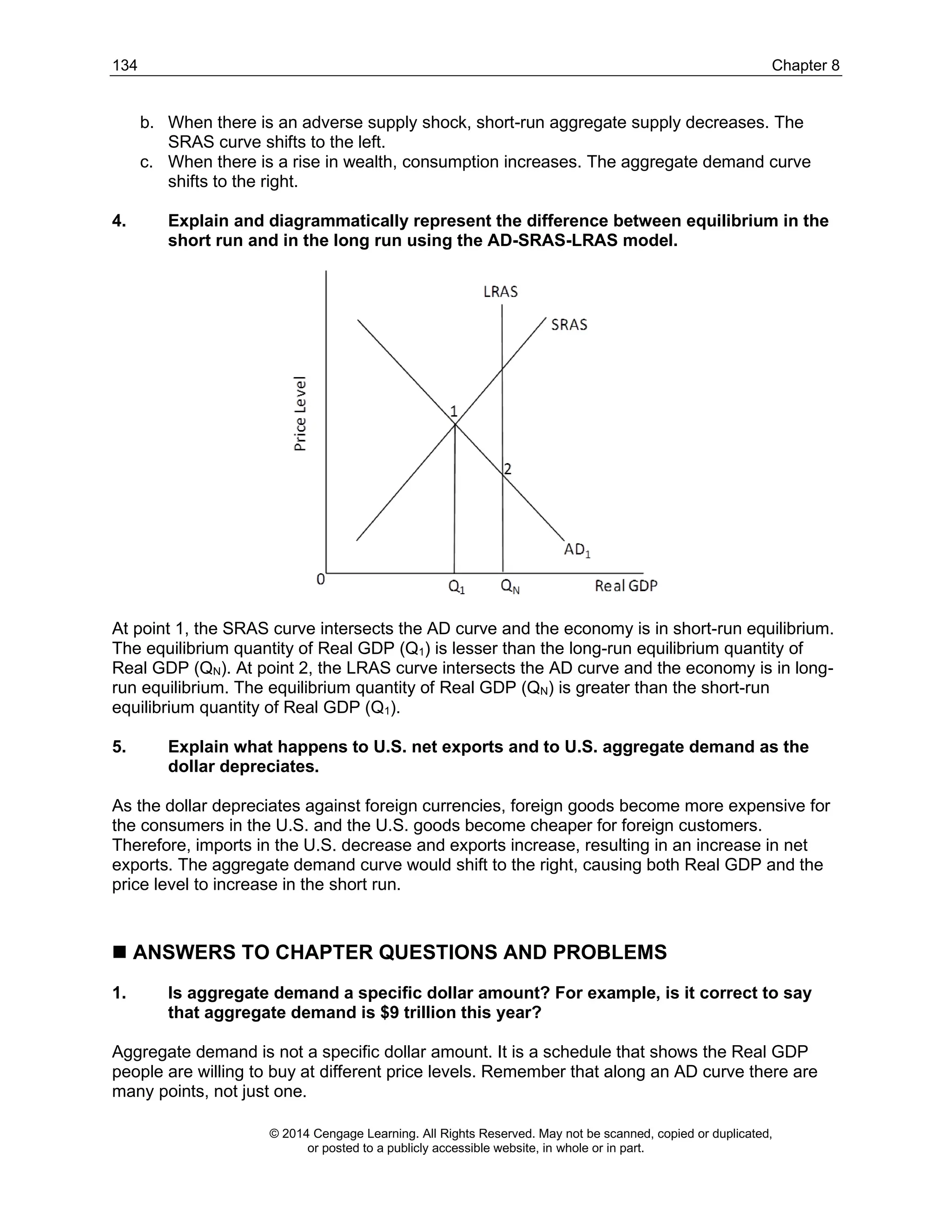 134 Chapter 8
© 2014 Cengage Learning. All Rights Reserved. May not be scanned, copied or duplicated,
or posted to a publicly accessible website, in whole or in part.
b. When there is an adverse supply shock, short-run aggregate supply decreases. The
SRAS curve shifts to the left.
c. When there is a rise in wealth, consumption increases. The aggregate demand curve
shifts to the right.
4. Explain and diagrammatically represent the difference between equilibrium in the
short run and in the long run using the AD-SRAS-LRAS model.
At point 1, the SRAS curve intersects the AD curve and the economy is in short-run equilibrium.
The equilibrium quantity of Real GDP (Q1) is lesser than the long-run equilibrium quantity of
Real GDP (QN). At point 2, the LRAS curve intersects the AD curve and the economy is in long-
run equilibrium. The equilibrium quantity of Real GDP (QN) is greater than the short-run
equilibrium quantity of Real GDP (Q1).
5. Explain what happens to U.S. net exports and to U.S. aggregate demand as the
dollar depreciates.
As the dollar depreciates against foreign currencies, foreign goods become more expensive for
the consumers in the U.S. and the U.S. goods become cheaper for foreign customers.
Therefore, imports in the U.S. decrease and exports increase, resulting in an increase in net
exports. The aggregate demand curve would shift to the right, causing both Real GDP and the
price level to increase in the short run.
◼ ANSWERS TO CHAPTER QUESTIONS AND PROBLEMS
1. Is aggregate demand a specific dollar amount? For example, is it correct to say
that aggregate demand is $9 trillion this year?
Aggregate demand is not a specific dollar amount. It is a schedule that shows the Real GDP
people are willing to buy at different price levels. Remember that along an AD curve there are
many points, not just one.
 