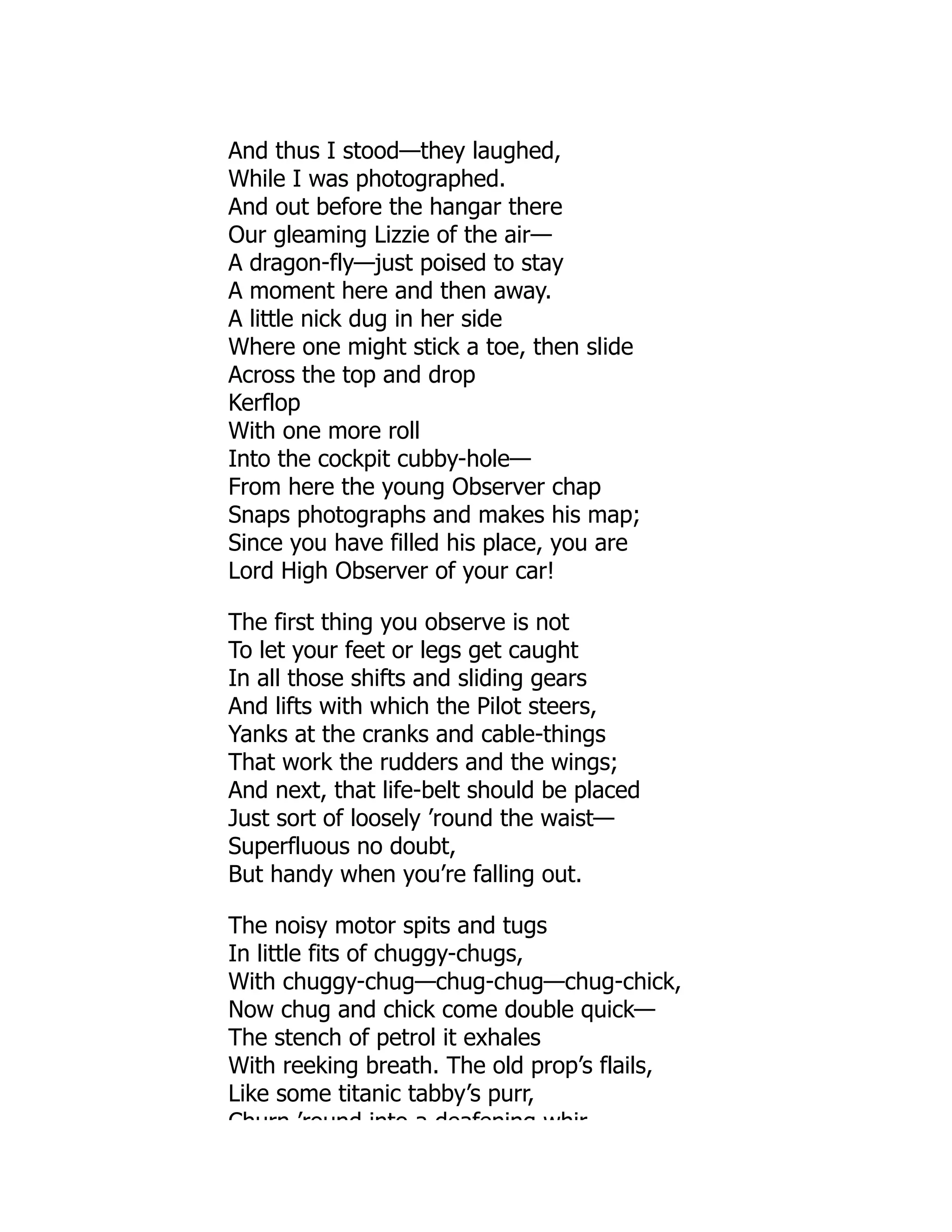 And thus I stood—they laughed,
While I was photographed.
And out before the hangar there
Our gleaming Lizzie of the air—
A dragon-fly—just poised to stay
A moment here and then away.
A little nick dug in her side
Where one might stick a toe, then slide
Across the top and drop
Kerflop
With one more roll
Into the cockpit cubby-hole—
From here the young Observer chap
Snaps photographs and makes his map;
Since you have filled his place, you are
Lord High Observer of your car!
The first thing you observe is not
To let your feet or legs get caught
In all those shifts and sliding gears
And lifts with which the Pilot steers,
Yanks at the cranks and cable-things
That work the rudders and the wings;
And next, that life-belt should be placed
Just sort of loosely ’round the waist—
Superfluous no doubt,
But handy when you’re falling out.
The noisy motor spits and tugs
In little fits of chuggy-chugs,
With chuggy-chug—chug-chug—chug-chick,
Now chug and chick come double quick—
The stench of petrol it exhales
With reeking breath. The old prop’s flails,
Like some titanic tabby’s purr,
Churn ’round into a deafening whir
 