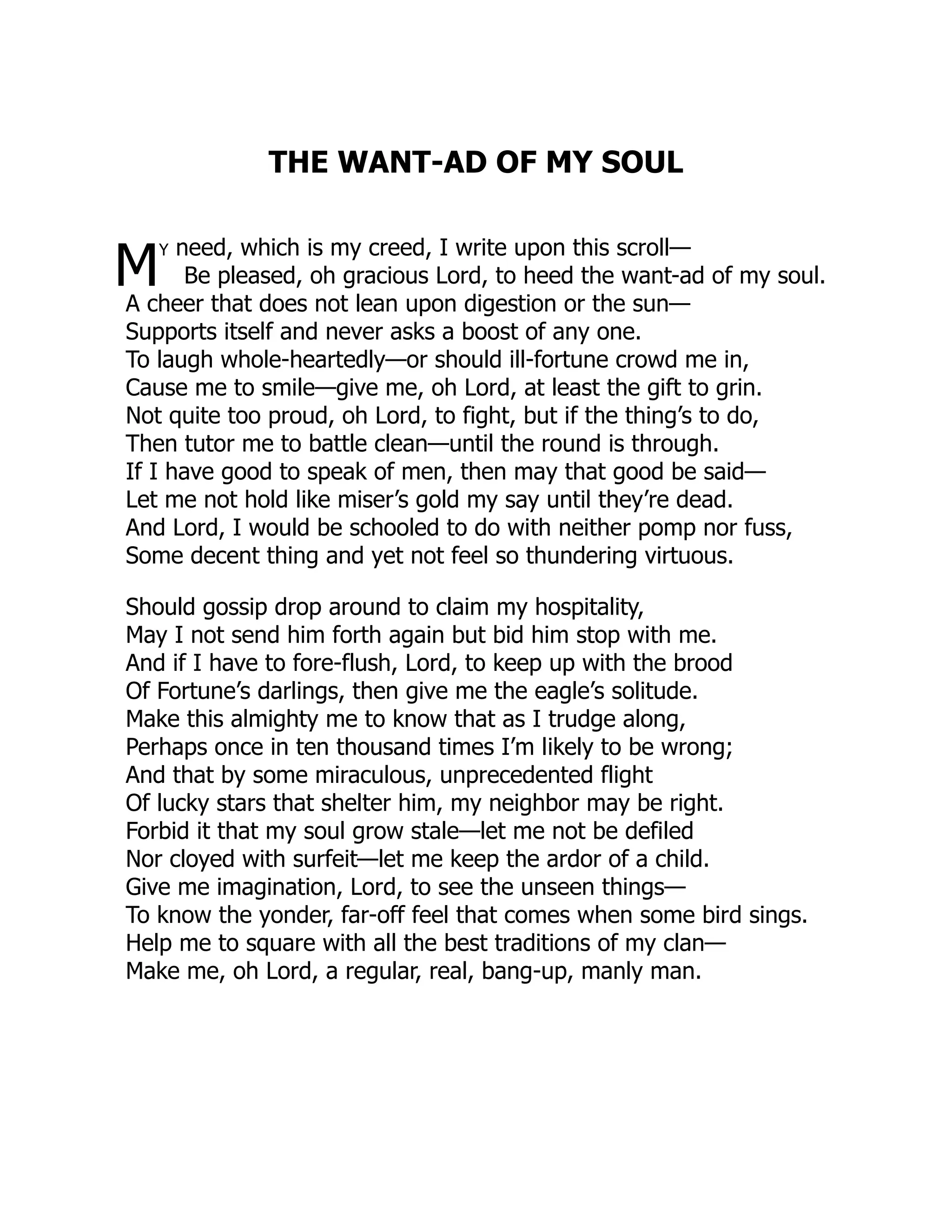 THE WANT-AD OF MY SOUL
M
y need, which is my creed, I write upon this scroll—
Be pleased, oh gracious Lord, to heed the want-ad of my soul.
A cheer that does not lean upon digestion or the sun—
Supports itself and never asks a boost of any one.
To laugh whole-heartedly—or should ill-fortune crowd me in,
Cause me to smile—give me, oh Lord, at least the gift to grin.
Not quite too proud, oh Lord, to fight, but if the thing’s to do,
Then tutor me to battle clean—until the round is through.
If I have good to speak of men, then may that good be said—
Let me not hold like miser’s gold my say until they’re dead.
And Lord, I would be schooled to do with neither pomp nor fuss,
Some decent thing and yet not feel so thundering virtuous.
Should gossip drop around to claim my hospitality,
May I not send him forth again but bid him stop with me.
And if I have to fore-flush, Lord, to keep up with the brood
Of Fortune’s darlings, then give me the eagle’s solitude.
Make this almighty me to know that as I trudge along,
Perhaps once in ten thousand times I’m likely to be wrong;
And that by some miraculous, unprecedented flight
Of lucky stars that shelter him, my neighbor may be right.
Forbid it that my soul grow stale—let me not be defiled
Nor cloyed with surfeit—let me keep the ardor of a child.
Give me imagination, Lord, to see the unseen things—
To know the yonder, far-off feel that comes when some bird sings.
Help me to square with all the best traditions of my clan—
Make me, oh Lord, a regular, real, bang-up, manly man.
 