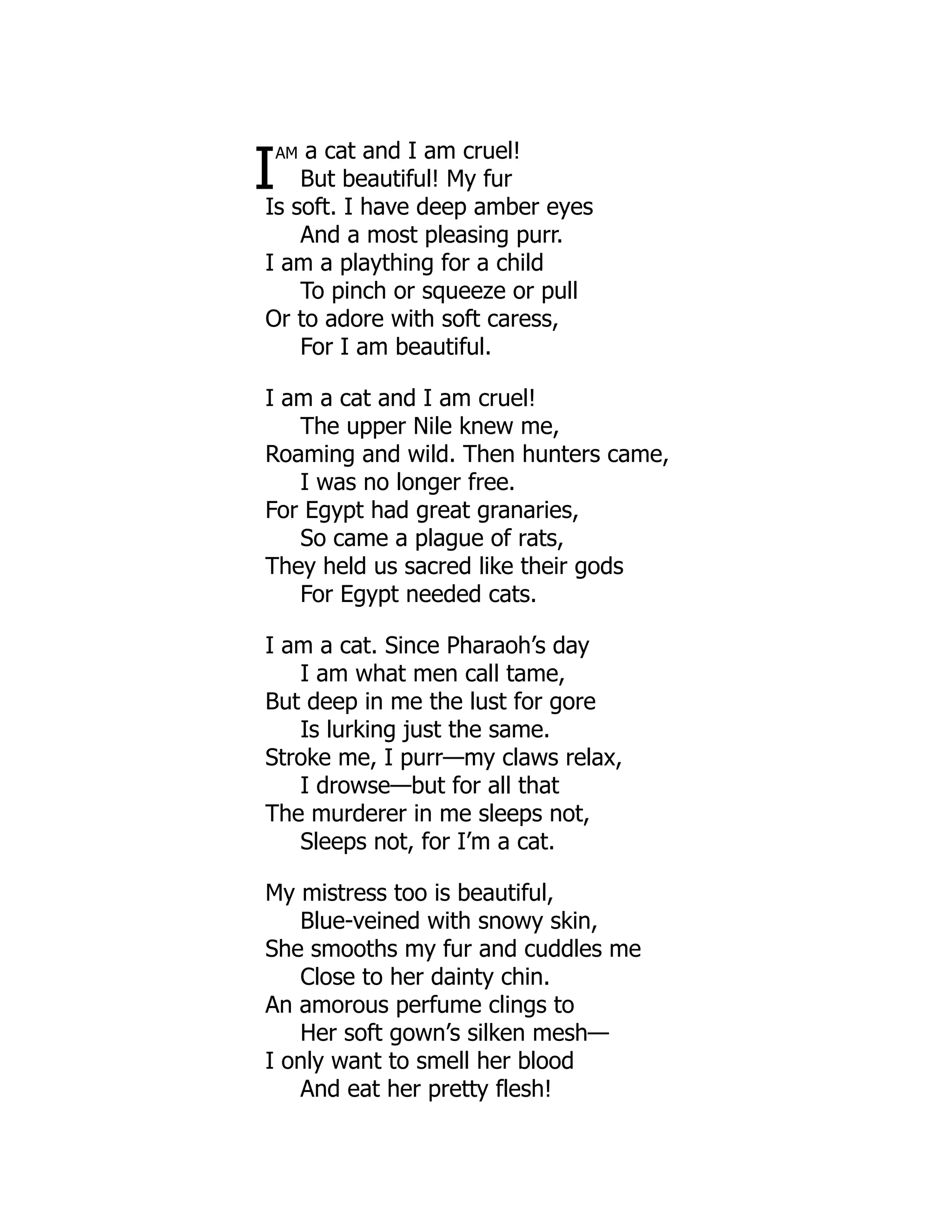 I
am a cat and I am cruel!
But beautiful! My fur
Is soft. I have deep amber eyes
And a most pleasing purr.
I am a plaything for a child
To pinch or squeeze or pull
Or to adore with soft caress,
For I am beautiful.
I am a cat and I am cruel!
The upper Nile knew me,
Roaming and wild. Then hunters came,
I was no longer free.
For Egypt had great granaries,
So came a plague of rats,
They held us sacred like their gods
For Egypt needed cats.
I am a cat. Since Pharaoh’s day
I am what men call tame,
But deep in me the lust for gore
Is lurking just the same.
Stroke me, I purr—my claws relax,
I drowse—but for all that
The murderer in me sleeps not,
Sleeps not, for I’m a cat.
My mistress too is beautiful,
Blue-veined with snowy skin,
She smooths my fur and cuddles me
Close to her dainty chin.
An amorous perfume clings to
Her soft gown’s silken mesh—
I only want to smell her blood
And eat her pretty flesh!
 