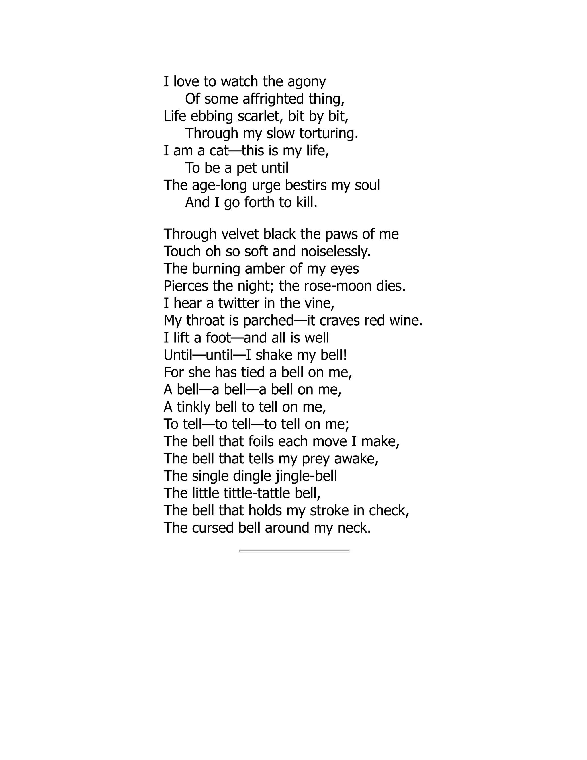 I love to watch the agony
Of some affrighted thing,
Life ebbing scarlet, bit by bit,
Through my slow torturing.
I am a cat—this is my life,
To be a pet until
The age-long urge bestirs my soul
And I go forth to kill.
Through velvet black the paws of me
Touch oh so soft and noiselessly.
The burning amber of my eyes
Pierces the night; the rose-moon dies.
I hear a twitter in the vine,
My throat is parched—it craves red wine.
I lift a foot—and all is well
Until—until—I shake my bell!
For she has tied a bell on me,
A bell—a bell—a bell on me,
A tinkly bell to tell on me,
To tell—to tell—to tell on me;
The bell that foils each move I make,
The bell that tells my prey awake,
The single dingle jingle-bell
The little tittle-tattle bell,
The bell that holds my stroke in check,
The cursed bell around my neck.
 