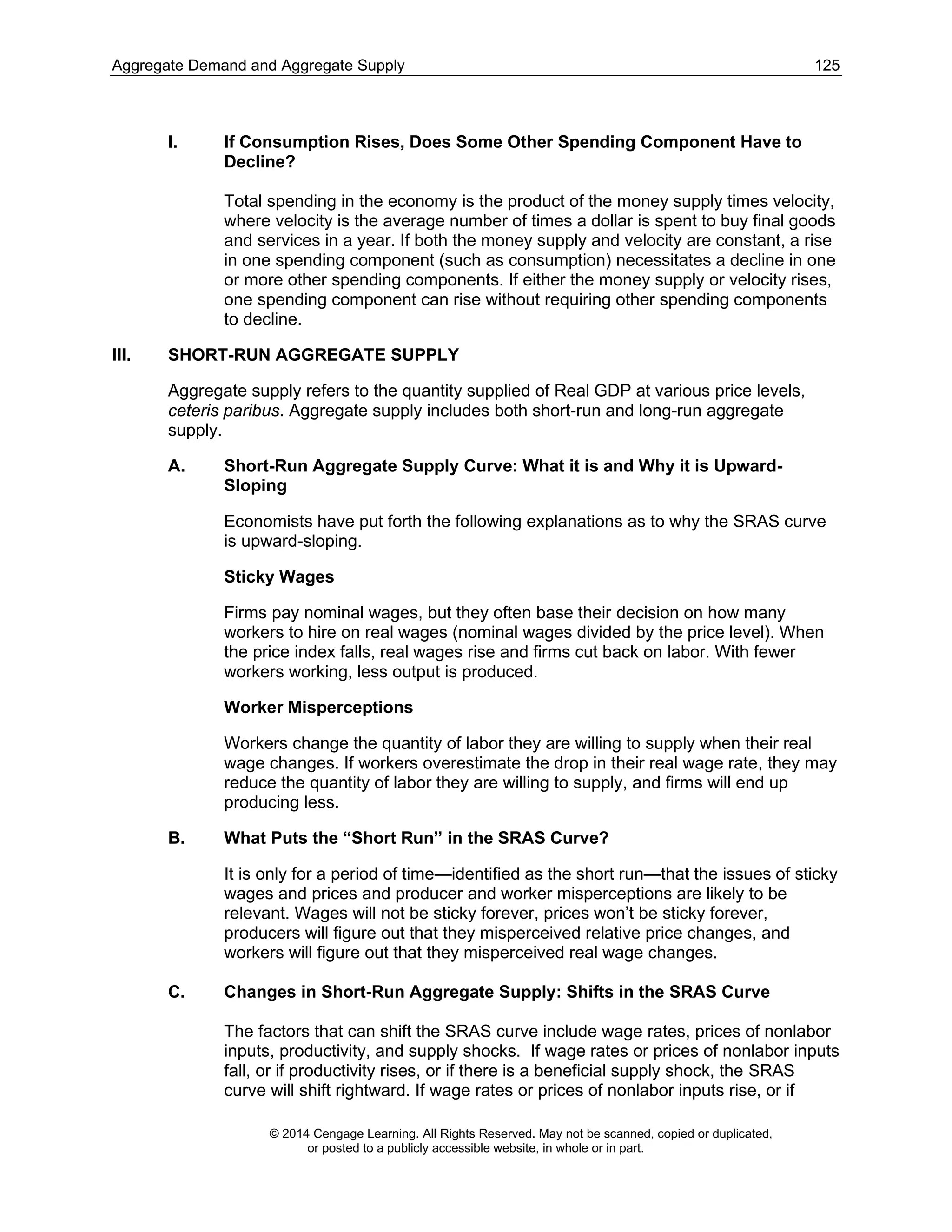 Aggregate Demand and Aggregate Supply 125
© 2014 Cengage Learning. All Rights Reserved. May not be scanned, copied or duplicated,
or posted to a publicly accessible website, in whole or in part.
I. If Consumption Rises, Does Some Other Spending Component Have to
Decline?
Total spending in the economy is the product of the money supply times velocity,
where velocity is the average number of times a dollar is spent to buy final goods
and services in a year. If both the money supply and velocity are constant, a rise
in one spending component (such as consumption) necessitates a decline in one
or more other spending components. If either the money supply or velocity rises,
one spending component can rise without requiring other spending components
to decline.
III. SHORT-RUN AGGREGATE SUPPLY
Aggregate supply refers to the quantity supplied of Real GDP at various price levels,
ceteris paribus. Aggregate supply includes both short-run and long-run aggregate
supply.
A. Short-Run Aggregate Supply Curve: What it is and Why it is Upward-
Sloping
Economists have put forth the following explanations as to why the SRAS curve
is upward-sloping.
Sticky Wages
Firms pay nominal wages, but they often base their decision on how many
workers to hire on real wages (nominal wages divided by the price level). When
the price index falls, real wages rise and firms cut back on labor. With fewer
workers working, less output is produced.
Worker Misperceptions
Workers change the quantity of labor they are willing to supply when their real
wage changes. If workers overestimate the drop in their real wage rate, they may
reduce the quantity of labor they are willing to supply, and firms will end up
producing less.
B. What Puts the “Short Run” in the SRAS Curve?
It is only for a period of time—identified as the short run—that the issues of sticky
wages and prices and producer and worker misperceptions are likely to be
relevant. Wages will not be sticky forever, prices won’t be sticky forever,
producers will figure out that they misperceived relative price changes, and
workers will figure out that they misperceived real wage changes.
C. Changes in Short-Run Aggregate Supply: Shifts in the SRAS Curve
The factors that can shift the SRAS curve include wage rates, prices of nonlabor
inputs, productivity, and supply shocks. If wage rates or prices of nonlabor inputs
fall, or if productivity rises, or if there is a beneficial supply shock, the SRAS
curve will shift rightward. If wage rates or prices of nonlabor inputs rise, or if
 