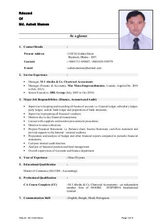 RésuméRésumé
OfOf
Md. Ashek MamunMd. Ashek Mamun
At a glanceAt a glance
1. Contact Details :
Present Address : 2/H/10, Golden Street
Shyamoli, Dhaka - 1207.
Contacts : +8801711-459607, +8801839-559579
E-mail : ashek.mamun@hotmail.com
2. Service Experience :
• Manager, M J Abedin & Co. Chartered Accountants
• Manager (Finance & Accounts), Mae Mena Empreendimentos, Luanda, Angola(Oct, 2010
to Feb, 2013)
• Senior Executive, DBL Group (July, 2005 to Oct 2010)
3. Major Job Responsibilities: (Finance, Accounts and Audit)
• Supervise to keeping and recording all books of account i.e. General ledger, subsidiary ledger,
party ledger, cash & bank ledger and preparation of bank statement;
• Supervise in preparing all financial vouchers;
• Monitor day to day financial transactions;
• Liaison with suppliers and monitor procurement procedures;
• Monitor revenue collection;
• Prepare Financial Statements i.e. Balance sheet, Income Statement, cash flow statement and
provide support to the Internal / external auditors;
• Preparation and analysis of budget and other financial reports compared to periodic financial
statements;
• Carryout internal audit function
• Analysis of financial position and fund management
• Overall supervision of Accounts and finance department
4. Year of Experience : Nine (9) years.
5. Educational Qualification :
Master of Commerce (M.COM - Accounting).
6. Professional Qualification :
CA Course Complete (CC) : M J Abedin & Co, Chartered Accountants – an independent
member firm of MOORE STEPHENS International
Limited.
7. Communication Skill : English, Bangla, Hindi, Portuguese.
Résumé – Md. Ashek Mamun Page 1 of 5
 