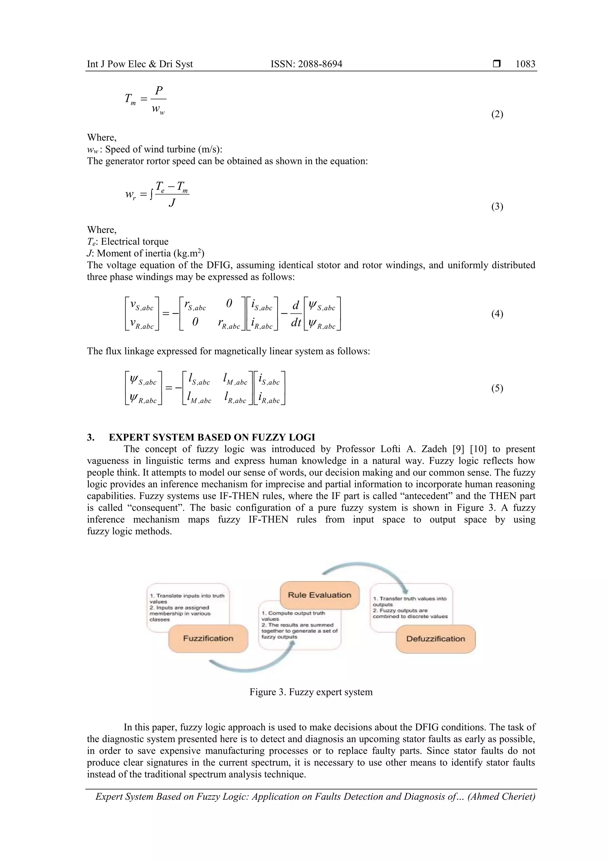 Int J Pow Elec & Dri Syst ISSN: 2088-8694 
Expert System Based on Fuzzy Logic: Application on Faults Detection and Diagnosis of… (Ahmed Cheriet)
1083
w
m
w
P
T 
(2)
Where,
ww : Speed of wind turbine (m/s):
The generator rortor speed can be obtained as shown in the equation:



J
T
T
w m
e
r
(3)
Where,
Te: Electrical torque
J: Moment of inertia (kg.m2
)
The voltage equation of the DFIG, assuming identical stotor and rotor windings, and uniformly distributed
three phase windings may be expressed as follows:



























abc
,
R
abc
,
S
abc
,
R
abc
,
S
abc
,
R
abc
,
S
abc
,
R
abc
,
S
dt
d
i
i
r
0
0
r
v
v


(4)
The flux linkage expressed for magnetically linear system as follows:




















abc
,
R
abc
,
S
abc
,
R
abc
,
M
abc
,
M
abc
,
S
abc
,
R
abc
,
S
i
i
l
l
l
l


(5)
3. EXPERT SYSTEM BASED ON FUZZY LOGI
The concept of fuzzy logic was introduced by Professor Lofti A. Zadeh [9] [10] to present
vagueness in linguistic terms and express human knowledge in a natural way. Fuzzy logic reflects how
people think. It attempts to model our sense of words, our decision making and our common sense. The fuzzy
logic provides an inference mechanism for imprecise and partial information to incorporate human reasoning
capabilities. Fuzzy systems use IF-THEN rules, where the IF part is called “antecedent” and the THEN part
is called “consequent”. The basic configuration of a pure fuzzy system is shown in Figure 3. A fuzzy
inference mechanism maps fuzzy IF-THEN rules from input space to output space by using
fuzzy logic methods.
Figure 3. Fuzzy expert system
In this paper, fuzzy logic approach is used to make decisions about the DFIG conditions. The task of
the diagnostic system presented here is to detect and diagnosis an upcoming stator faults as early as possible,
in order to save expensive manufacturing processes or to replace faulty parts. Since stator faults do not
produce clear signatures in the current spectrum, it is necessary to use other means to identify stator faults
instead of the traditional spectrum analysis technique.
 