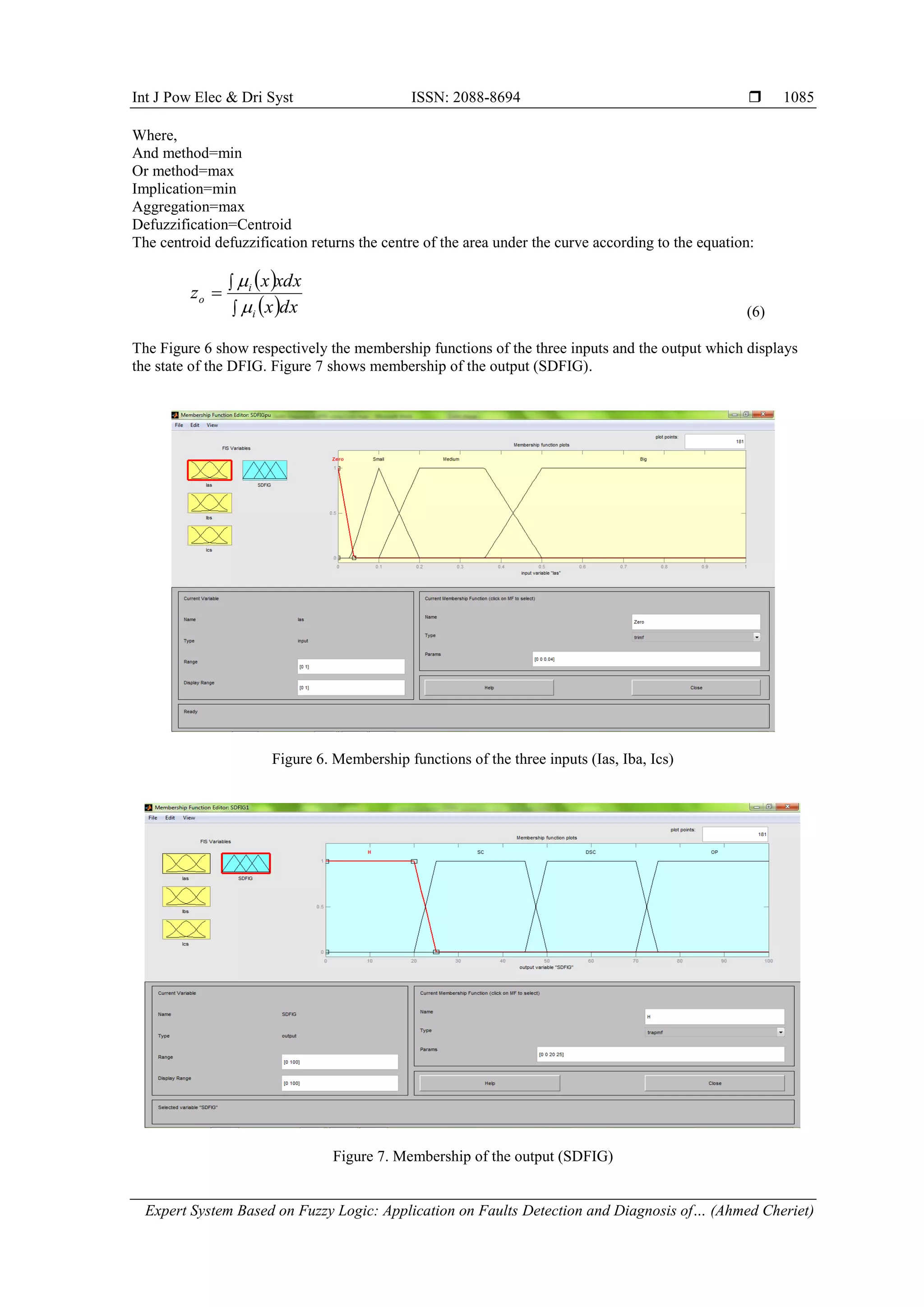 Int J Pow Elec & Dri Syst ISSN: 2088-8694 
Expert System Based on Fuzzy Logic: Application on Faults Detection and Diagnosis of… (Ahmed Cheriet)
1085
Where,
And method=min
Or method=max
Implication=min
Aggregation=max
Defuzzification=Centroid
The centroid defuzzification returns the centre of the area under the curve according to the equation:
 
 



dx
x
xdx
x
z
i
i
o


(6)
The Figure 6 show respectively the membership functions of the three inputs and the output which displays
the state of the DFIG. Figure 7 shows membership of the output (SDFIG).
Figure 6. Membership functions of the three inputs (Ias, Iba, Ics)
Figure 7. Membership of the output (SDFIG)
 