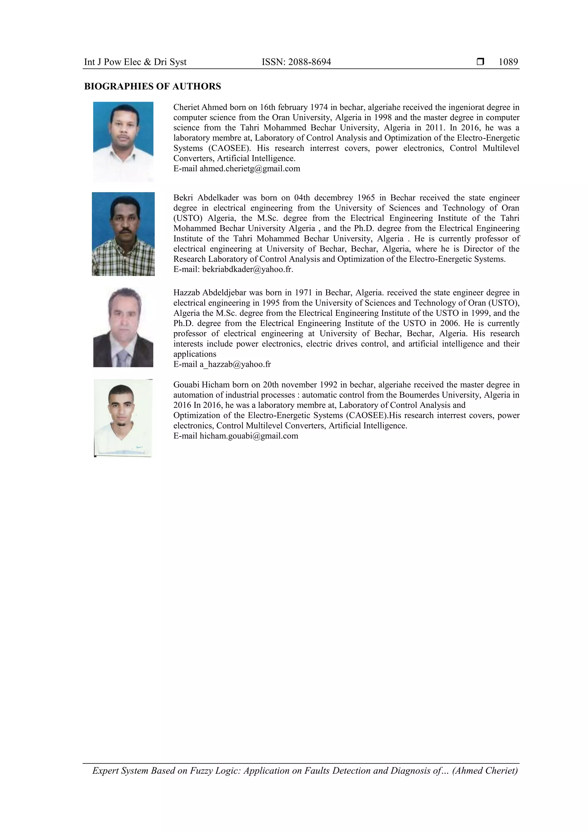Int J Pow Elec & Dri Syst ISSN: 2088-8694 
Expert System Based on Fuzzy Logic: Application on Faults Detection and Diagnosis of… (Ahmed Cheriet)
1089
BIOGRAPHIES OF AUTHORS
Cheriet Ahmed born on 16th february 1974 in bechar, algeriahe received the ingeniorat degree in
computer science from the Oran University, Algeria in 1998 and the master degree in computer
science from the Tahri Mohammed Bechar University, Algeria in 2011. In 2016, he was a
laboratory membre at, Laboratory of Control Analysis and Optimization of the Electro-Energetic
Systems (CAOSEE). His research interrest covers, power electronics, Control Multilevel
Converters, Artificial Intelligence.
E-mail ahmed.cherietg@gmail.com
Bekri Abdelkader was born on 04th decembrey 1965 in Bechar received the state engineer
degree in electrical engineering from the University of Sciences and Technology of Oran
(USTO) Algeria, the M.Sc. degree from the Electrical Engineering Institute of the Tahri
Mohammed Bechar University Algeria , and the Ph.D. degree from the Electrical Engineering
Institute of the Tahri Mohammed Bechar University, Algeria . He is currently professor of
electrical engineering at University of Bechar, Bechar, Algeria, where he is Director of the
Research Laboratory of Control Analysis and Optimization of the Electro-Energetic Systems.
E-mail: bekriabdkader@yahoo.fr.
Hazzab Abdeldjebar was born in 1971 in Bechar, Algeria. received the state engineer degree in
electrical engineering in 1995 from the University of Sciences and Technology of Oran (USTO),
Algeria the M.Sc. degree from the Electrical Engineering Institute of the USTO in 1999, and the
Ph.D. degree from the Electrical Engineering Institute of the USTO in 2006. He is currently
professor of electrical engineering at University of Bechar, Bechar, Algeria. His research
interests include power electronics, electric drives control, and artificial intelligence and their
applications
E-mail a_hazzab@yahoo.fr
Gouabi Hicham born on 20th november 1992 in bechar, algeriahe received the master degree in
automation of industrial processes : automatic control from the Boumerdes University, Algeria in
2016 In 2016, he was a laboratory membre at, Laboratory of Control Analysis and
Optimization of the Electro-Energetic Systems (CAOSEE).His research interrest covers, power
electronics, Control Multilevel Converters, Artificial Intelligence.
E-mail hicham.gouabi@gmail.com
 