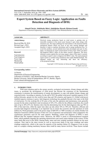 International Journal of Power Electronics and Drive System (IJPEDS)
Vol. 9, No. 3, September 2018, pp. 1081~1089
ISSN: 2088-8694, DOI: 10.11591/ijpeds.v9.i3.pp1081-1089  1081
Journal homepage: http://iaescore.com/journals/index.php/IJPEDS
Expert System Based on Fuzzy Logic: Application on Faults
Detection and Diagnosis of DFIG
Ahmed Cheriet, Abdelkader Bekri, Abdeldjebar Hazzab, Hicham Gouabi
Department of Electrical Engineering, Laboratory (COASEE), Tahri Mohamed Bechar University, Algeria
Article Info ABSTRACT
Article history:
Received Mar 20, 2018
Revised Aug 1, 2018
Accepted Aug 6, 2018
Electrical energy production based on wind power is gaining area as
renewable resources in the recent years because it gets clean energy with
minimum cost. The major challenge for wind turbines is the electrical and the
mechanical failures which can occur at any time causing damages and
therefore it leads to machine downtimes and to energy production loss. To
avoid this problem, several methods have been developed and used. In this
paper, we proposed an expert system based on fuzzy logic which can detect
and diagnosis DFIG’s faults via the Stator current’s signatures. The fuzzy
inference system exploits the root mean square values of the stator’s currents
according to expert’s rules to diagnosis the DFIG’s state. The smart proposed
expert system is verified using simulations done under Matlab/Simulink. The
obtained results are very interesting and show the efficiency
of the proposed strategy.
Keyword:
Fault detection
Fault diagnosis
Fuzzy logic
Monitoring
Wind turbine
Copyright © 2018 Institute of Advanced Engineering and Science.
All rights reserved.
Corresponding Author:
A.Cheriet,
Department of Electrical Engineering,
Laboratory (COASEE), Tahri Mohamed Bechar University Algeria,
Bechar University, Street Of Independence, BP 417, Bechar, Algeria
Email: ahmed.cherietg@gmail.com
1. INTRODUCTION
With more attention paid to the energy security, ecological environment, climate change and other
issues, to accelerate the development of wind power has become the consensus of the international
community to promote the transformation of energy development, to cope with global climate change and
concerted action. According to statistics, by the end of 2015 the global wind power installed capacity of 432
million kilowatts, spread over the world in more than and 100 countries and regions [1]. Global wind power
installed capacity continues to grow; fault diagnosis technology has gradually become a hot topic in the field
of wind power. For the working life of 20 years of the unit, the operation and maintenance costs generally
account for the entire wind farm's total investment of 10%-15%, while for the offshore wind farm, the overall
ratio of up to 20%-25% [2]. Statistics show that the determining time for the fault diagnosis takes up 70% to
90% of the total time, while the repair time takes up only about 10% to 30% [3]. Therefore, efficient and
accurate fault diagnosis technology is an important way to ensure the economic and safe operation of wind
turbine [4]. Wind generators used in the power range of 600 kW to 2 MW nowadays are mainly Doubly Fed
Induction Generators (DFIG) because of their low cost of operation and maintenance when compared to the
synchronous generators used for the same purpose. Modeling, control and diagnosis of DFIG is more
difficult than the standard induction motor. Moreover, the DFIG is prone to electromechanical incipient
faults, which gradually degrades the operating characteristics and causes major damage in the system. Of the
many faults that occur in the DFIG, bearing faults, stator and rotor winding insulation failures are the most
common. They lead to the short circuits as well as turn-to-turn faults in the rotor windings and stator
windings respectively, which is the cause for majority of the machine failure [5]. Diagnosis is not an easy
task in a complex rotating machinery because there could be many factors involved. These factors include
 