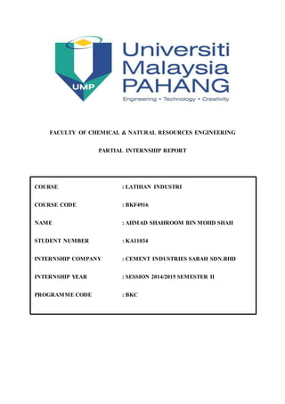 FACULTY OF CHEMICAL & NATURAL RESOURCES ENGINEERING
PARTIAL INTERNSHIP REPORT
COURSE : LATIHAN INDUSTRI
COURSE CODE : BKF4916
NAME : AHMAD SHAHROOM BIN MOHD SHAH
STUDENT NUMBER : KA11034
INTERNSHIP COMPANY : CEMENT INDUSTRIES SABAH SDN.BHD
INTERNSHIP YEAR : SESSION 2014/2015 SEMESTER II
PROGRAMME CODE : BKC
 