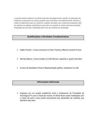 ( quando determinado em contrato este tipo de pagamento); ajudar na alocação de
materiais e pessoas nos vários projetos que ocorreram simultaneamente visando o
melhor andamento para os mesmos; realizar reuniões com síndicos/moradores afim
de explicar as etapas construtivas que iriam se suceder e sanar eventuais duvidas;
inspeções de serviços realizados para fins de controle de qualidade.
Qualificações e Atividades Complementares
• Inglês Fluente – Curso concluído na Casa Thomas Jefferson durante 6 anos.
• Alemão Básico– Curso iniciado na UnB idiomas, seguindo o quarto semestre.
• Cursos de Realidade Virtual e Representação gráfica, realizados na UnB.
Informações Adicionais
• ΙIngresso em um projeto acadêmico junto a professores da Faculdade de
Tecnologia (FT) com o intuito de montar um Show Room sobre instalações com
o intuito de servir como auxilio educacional aos estudantes de matérias que
abordem esta área.
 