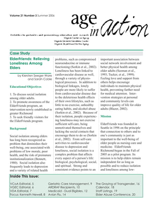 Volume 21 Number 3 Summer 2006
ElderFriends: Relieving
Loneliness Among
Elders
by Kiersten Seeger Ware
and Sarah Coble
Educational Objectives
1. To discuss social isolation
among older adults.
2. To promote awareness of the
ElderFriends program, an
intervention newly established in
greater Richmond
3. To seek friendly visitors for
the ElderFriends program.
Background
Social isolation among elders
has long been recognized as
problem that diminishes their
well-being, one associated with
problems of low morale, poor
health, and the risk of premature
institutionalization (Bennett,
1980). Social isolation also
frequently leads to depression
and a variety of related health
problems, such as compromised
neuroendocrine or immune
functioning (Sorkin et al., 2002).
Loneliness has been linked to
cardiovascular disease as well,
through a variety of physio-
logical processes. In addition to
biological linkages, lonely
people are more likely to suffer
from cardiovascular disease due
to the deleterious health effects
of their own lifestyles, such as
little to no exercise, unhealthy
eating habits, and alcohol abuse
(Sorkin et al., 2002). Because of
their isolation, people experienc-
ing loneliness may not exercise
sufficient self-care, being
unmotivated themselves and
lacking the social contacts that
encourage them to do so (Sorkin
et al., 2002). From self-care
activities to cardiovascular
disease to depression and
loneliness, social isolation is a
complex problem that affects
every aspect of a person’s life:
biological, psychological, social,
and spiritual. Strong and
consistent evidence points to an
important association between
social network involvement and
better physical health among
older adults (Seeman et al.,
1993; Tucker, et al., 1999).
Feeling love and support from
others helps encourage
individuals to maintain physical
health, preventing further need
for medical attention. Inter-
vention strategies at personal
and community levels can
improve quality of life for older
adults (Blazer, 2002).
Mission
ElderFriends was founded in
Seattle in 1996 on the principle
that connection to others and to
one’s community is just as
important to the well-being of
older people as nursing care and
medicine. ElderFriends
Richmond began in the Fall of
2005 as a pilot program. Its
mission is to help elders remain
independent for as long as
possible and to reduce isolation
and loneliness among low-
Inside This Issue:
VCoA Editorial, 5 Geriatric Care Management, 9 The Graying of Transgender, 16
VGEC Editorial, 6 ARDRAF Recipients, 10 Calendar, 18
VDA Editorial, 7 Medicaid - Dual Eligibles, 12 Staff Listings, 19
Focus: Kenneth Newell, 8 Avian Flu, 14 Elder Abuse Conference, 20
Case Study
 