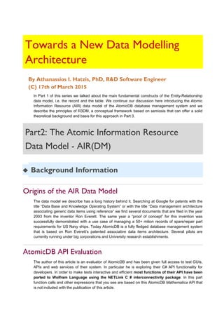 Towards a New Data Modelling
Architecture
By Athanassios I. Hatzis, PhD, R&D Software Engineer
(C) 17th of March 2015
In Part 1 of this series we talked about the main fundamental constructs of the Entity-Relationship
data model, i.e. the record and the table. We continue our discussion here introducing the Atomic
Information Resource (AIR) data model of the AtomicDB database management system and we
describe the principles of R3DM, a conceptual framework based on semiosis that can offer a solid
theoretical background and basis for this approach in Part 3.
Part2: The Atomic Information Resource
Data Model - AIR(DM)
◆ Background Information
Origins of the AIR Data Model
The data model we describe has a long history behind it. Searching at Google for patents with the
title “Data Base and Knowledge Operating System” or with the title “Data management architecture
associating generic data items using reference” we find several documents that are filed in the year
2003 from the inventor Ron Everett. The same year a “proof of concept” for this invention was
successfully demonstrated with a use case of managing a 50+ milion records of spare/repair part
requirements for US Navy ships. Today AtomicDB is a fully fledged database management system
that is based on Ron Everett’s patented associative data items architecture. Several pilots are
currently running under big corporations and University research establishments.
AtomicDB API Evaluation
The author of this article is an evaluator of AtomicDB and has been given full access to test GUIs,
APIs and web services of their system. In particular he is exploring their C# API functionality for
developers. In order to make tests interactive and efficient most functions of their API have been
ported to Wolfram Language using the NETLink C # interconnectivity package. In this part
function calls and other expressions that you see are based on this AtomicDB Mathematica API that
is not included with the publication of this article.
 