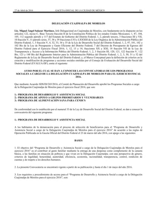 27 de Abril de 2016 GACETA OFICIAL DE LA CIUDAD DE MÉXICO 11
DELEGACIÓN CUAJIMALPA DE MORELOS
Lic. Miguel Ángel Salazar Martínez, Jefe Delegacional en Cuajimalpa de Morelos, con fundamento en lo dispuesto en los
artículos 122, inciso C, Base Tercera fracción II de la Constitución Política de los estados Unidos Mexicanos; 1, 87, 104,
105, 112 segundo párrafo y 117 del Estatuto de Gobierno del Distrito Federal; 1, 2, párrafo tercero, 3 fracciones III y VII,
10 fracción V, 11 párrafo sexto, 37, 38 y 39 fracciones LVI y LXXXIII de la Ley Orgánica de la Administración Pública del
Distrito Federal; 1, 3 fracción V, 4, 32, 33, 34 y 35 de la Ley de Desarrollo Social del Distrito Federal; 1, 2, 97, 101, 102 y
102 Bis de la Ley de Presupuesto y Gasto Eficiente del Distrito Federal; 7 del Decreto de Presupuesto de Egresos del
Distrito Federal para el Ejercicio Fiscal 2016; 1, 12, 13 y 14, fracciones XX y XXI, 18 fracción VII de la Ley de
Transparencia y Acceso a la Información Pública del Distrito Federal; 1, 2, 3 fracción III, 120, 121, 122 fracción V, 122
Bis, 123 y 148 Bis del Reglamento Interior para la Administración Pública del Distrito Federal; 1, 2, 3, 50, 51 y 52 del
Reglamento de la Ley de Desarrollo Social del Distrito Federal; y, el Marco Conceptual para la definición de criterios en la
creación y modificación de programas y acciones sociales emitidas por el Consejo de Evaluación del Desarrollo Social del
Distrito Federal (EVALUA-DF), emite el siguiente:
AVISO POR EL CUAL SE DAN A CONOCER LAS CONVOCATORIAS DE LOS PROGRAMAS
SOCIALES A CARGO DE LA DELEGACIÓN CUAJIMALPA DE MORELOS PARA EL EJERCICIO FISCAL
2016.
Que mediante Acuerdo SDS/DJ/243/2016, el Comité de Planeación del Desarrollo aprobó los Programas Sociales a cargo
de la Delegación Cuajimalpa de Morelos para el ejercicio fiscal 2016, que son:
1.- PROGRAMA DE DESARROLLO Y ASISTENCIA SOCIAL
2.- PROGRAMA DE APOYO A GRUPOS PRIORITARIOS Y VULNERABLES
3.- PROGRAMA DE ALIMENTACIÓN SANA PARA CENDI´S
De conformidad con lo establecido por el numeral 33 de la Ley de Desarrollo Social del Distrito Federal, se dan a conocer la
convocatoria del siguiente programa:
1.- PROGRAMA DE DESARROLLO Y ASISTENCIA SOCIAL
A los habitantes de la demarcación para el proceso de selección de beneficiarios para el “Programa de Desarrollo y
Asistencia Social a cargo de la Delegación Cuajimalpa de Morelos para el ejercicio 2016” de acuerdo a las reglas de
Operación Publicada en la Gaceta Oficial del Distrito Federal el 23 de marzo del año 2016, con apego a las siguientes:
BASES
1. El objetivo del “Programa de Desarrollo y Asistencia Social a cargo de la Delegación Cuajimalpa de Morelos para el
ejercicio 2016” es el contribuir al gasto familiar mediante la entrega de una despensa como complemento de la canasta
básica, a las familias en situación de pobreza y que vivan en la Delegación Cuajimalpa; con una perspectiva de género,
criterios de legalidad, honestidad, austeridad, eficiencia, economía, racionalidad, transparencia, control, rendición de
cuentas y de respeto a los derechos humanos.
2. La presente Convocatoria se encontrará vigente a partir de su publicación y hasta el día 1 de mayo del año 2016.
3. Los requisitos y procedimiento de acceso para el “Programa de Desarrollo y Asistencia Social a cargo de la Delegación
Cuajimalpa de Morelos para el ejercicio 2016”, son:
 