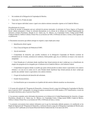 12 GACETA OFICIAL DE LA CIUDAD DE MÉXICO 27 de Abril de 2016
• Ser residente de la Delegación de Cuajimalpa de Morelos.
• Tener entre 18 y 59 años de edad.
• Tener un ingreso individual, menor o igual a tres salarios mínimos mensuales vigentes en la Ciudad de México.
Procedimientos de Acceso:
La forma de acceder al programa será por solicitud de persona interesada, el solicitante de Nuevo Ingreso al Programa
Social: deberá presentarse a llenar la solicitud directamente en la oficina de la Jefatura de Unidad Departamental de
Atención a Grupos Prioritarios, ubicada en Av. Juárez esq. Av. México, s/n, Cuajimalpa Centro, Código postal 05000,
Ciudad de México, Edificio Cultural, Primer Piso; en un horario de 9:00 a 14:00 horas de lunes a viernes, al día siguiente de
su publicación.
4. Documentos necesarios que deberá entregar en original y copia simple para cotejo:
• Identificación oficial vigente
• Clave Única de Registro de Población (CURP)
• Acta de nacimiento
• Comprobante de domicilio, que acredite residencia en la Delegación Cuajimalpa de Morelos (contrato de
arrendamiento de vivienda, constancia de residencia, boleta predial, agua, luz y/o teléfono), no mayor a tres meses de
antigüedad.
• Carta firmada por el solicitante donde manifieste bajo formal protesta de decir verdad que no es beneficiario de
ningún otro programa de los otorgados por el Gobierno de la Ciudad de México o del Gobierno Federal
• Comprobante de ingresos donde se acredite que quien solicita percibe un salario menor o equivalente a tres salarios
mínimos o en caso de no contar con él, carta firmada donde manifieste bajo formal protesta de decir verdad que
percibe una cantidad menor o equivalente a tres salarios mínimos.
• Croquis de localización del domicilio del solicitante.
• Estudio Socioeconómico.
• Los beneficiarios que se encuentren en el padrón del año anterior deberán actualizar sus documentos.
5. El monto del estímulo del “Programa de Desarrollo y Asistencia Social a cargo de la Delegación Cuajimalpa de Morelos
para el ejercicio 2016” corresponde a la entrega de apoyos económicos de $1440 anuales a 2537 beneficiarios, a través de
una tarjeta electrónica; para el ejercicio fiscal 2016.
6. Las personas aceptadas serán informadas directamente en la Jefatura de la Unidad Departamental de Atención a Grupos
Prioritarios, ubicada en Av. Juárez esq. Av. México, s/n, Cuajimalpa Centro, Código postal 05000, Ciudad de México,
Edificio Cultural, Primer Piso; en un horario de 9:00 a 14:00 horas de lunes a viernes.
7. La presente convocatoria tiene carácter informativo por lo que los interesados deberán ajustarse a lo establecido en las
Reglas de Operación del “Programa de Desarrollo y Asistencia Social a cargo de la Delegación Cuajimalpa de Morelos para
el ejercicio 2016” publicado en la Gaceta Oficial del Distrito Federal del día 23 de marzo del 2016.
 