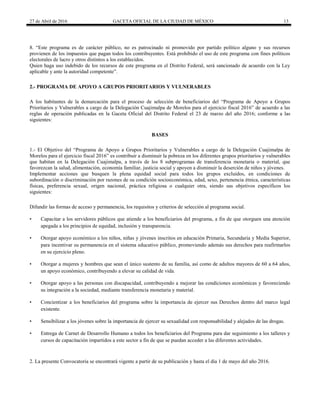 27 de Abril de 2016 GACETA OFICIAL DE LA CIUDAD DE MÉXICO 13
8. “Este programa es de carácter público, no es patrocinado ni promovido por partido político alguno y sus recursos
provienen de los impuestos que pagan todos los contribuyentes. Está prohibido el uso de este programa con fines políticos
electorales de lucro y otros distintos a los establecidos.
Quien haga uso indebido de los recursos de este programa en el Distrito Federal, será sancionado de acuerdo con la Ley
aplicable y ante la autoridad competente”.
2.- PROGRAMA DE APOYO A GRUPOS PRIORITARIOS Y VULNERABLES
A los habitantes de la demarcación para el proceso de selección de beneficiarios del “Programa de Apoyo a Grupos
Prioritarios y Vulnerables a cargo de la Delegación Cuajimalpa de Morelos para el ejercicio fiscal 2016” de acuerdo a las
reglas de operación publicadas en la Gaceta Oficial del Distrito Federal el 23 de marzo del año 2016; conforme a las
siguientes:
BASES
1.- El Objetivo del “Programa de Apoyo a Grupos Prioritarios y Vulnerables a cargo de la Delegación Cuajimalpa de
Morelos para el ejercicio fiscal 2016” es contribuir a disminuir la pobreza en los diferentes grupos prioritarios y vulnerables
que habitan en la Delegación Cuajimalpa, a través de los 8 subprogramas de transferencia monetaria o material, que
favorezcan la salud, alimentación, economía familiar, justicia social y apoyen a disminuir la deserción de niños y jóvenes.
Implementar acciones que busquen la plena equidad social para todos los grupos excluidos, en condiciones de
subordinación o discriminación por razones de su condición socioeconómica, edad, sexo, pertenencia étnica, características
físicas, preferencia sexual, origen nacional, práctica religiosa o cualquier otra, siendo sus objetivos específicos los
siguientes:
Difundir las formas de acceso y permanencia, los requisitos y criterios de selección al programa social.
• Capacitar a los servidores públicos que atiende a los beneficiarios del programa, a fin de que otorguen una atención
apegada a los principios de equidad, inclusión y transparencia.
• Otorgar apoyo económico a los niños, niñas y jóvenes inscritos en educación Primaria, Secundaria y Media Superior,
para incentivar su permanencia en el sistema educativo público, promoviendo además sus derechos para reafirmarlos
en su ejercicio pleno.
• Otorgar a mujeres y hombres que sean el único sustento de su familia, así como de adultos mayores de 60 a 64 años,
un apoyo económico, contribuyendo a elevar su calidad de vida.
• Otorgar apoyo a las personas con discapacidad, contribuyendo a mejorar las condiciones económicas y favoreciendo
su integración a la sociedad, mediante transferencia monetaria y material.
• Concientizar a los beneficiarios del programa sobre la importancia de ejercer sus Derechos dentro del marco legal
existente.
• Sensibilizar a los jóvenes sobre la importancia de ejercer su sexualidad con responsabilidad y alejados de las drogas.
• Entrega de Carnet de Desarrollo Humano a todos los beneficiarios del Programa para dar seguimiento a los talleres y
cursos de capacitación impartidos a este sector a fin de que se puedan acceder a las diferentes actividades.
2. La presente Convocatoria se encontrará vigente a partir de su publicación y hasta el día 1 de mayo del año 2016.
 