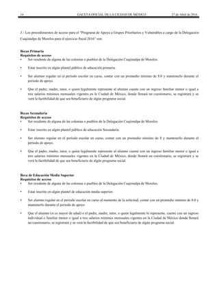 14 GACETA OFICIAL DE LA CIUDAD DE MÉXICO 27 de Abril de 2016
3.- Los procedimientos de acceso para el “Programa de Apoyo a Grupos Prioritarios y Vulnerables a cargo de la Delegación
Cuajimalpa de Morelos para el ejercicio fiscal 2016” son:
Becas Primaria
Requisitos de acceso
• Ser residente de alguna de las colonias o pueblos de la Delegación Cuajimalpa de Morelos.
• Estar inscrito en algún plantel público de educación primaria.
• Ser alumno regular en el período escolar en curso, contar con un promedio mínimo de 8.0 y mantenerlo durante el
periodo de apoyo
• Que el padre, madre, tutor, o quien legalmente represente al alumno cuente con un ingreso familiar menor o igual a
tres salarios mínimos mensuales vigentes en la Ciudad de México, donde llenará un cuestionario, se registrará y se
verá la factibilidad de que sea beneficiario de algún programa social.
Becas Secundaria
Requisitos de acceso
• Ser residente de alguna de las colonias o pueblos de la Delegación Cuajimalpa de Morelos.
• Estar inscrito en algún plantel público de educación Secundaria.
• Ser alumno regular en el período escolar en curso, contar con un promedio mínimo de 8 y mantenerlo durante el
periodo de apoyo.
• Que el padre, madre, tutor, o quien legalmente represente al alumno cuente con un ingreso familiar menor o igual a
tres salarios mínimos mensuales vigentes en la Ciudad de México, donde llenará un cuestionario, se registrará y se
verá la factibilidad de que sea beneficiario de algún programa social.
Beca de Educación Media Superior
Requisitos de acceso
• Ser residente de alguna de las colonias o pueblos de la Delegación Cuajimalpa de Morelos.
• Estar inscrito en algún plantel de educación media superior.
• Ser alumno regular en el periodo escolar en curso al momento de la solicitud, contar con un promedio mínimo de 8.0 y
mantenerlo durante el periodo de apoyo
• Que el alumno (si es mayor de edad) o el padre, madre, tutor, o quien legalmente lo represente, cuente con un ingreso
individual o familiar menor o igual a tres salarios mínimos mensuales vigentes en la Ciudad de México donde llenará
un cuestionario, se registrará y se verá la factibilidad de que sea beneficiario de algún programa social.
 