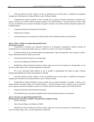 20 GACETA OFICIAL DE LA CIUDAD DE MÉXICO 27 de Abril de 2016
• Carta bajo protesta de decir verdad en la que se manifieste que no recibe apoyos o beneficios de programas
otorgados por el Gobierno de la Ciudad de México o por el Gobierno Federal.
• Comprobante de ingresos mediante el cual se acredite que sus ingresos mensuales individuales o familiares son
iguales o menores a tres salarios mínimos mensuales vigentes en la Ciudad de México, o carta bajo protesta de decir verdad
en la que se manifieste que sus ingresos mensuales son iguales o menores a tres salarios mínimos mensuales vigentes en la
Ciudad de México.
• Croquis de localización del domicilio del solicitante.
• Estudio Socio económico
• Los beneficiarios que se encuentren en el padrón del año anterior deberán actualizar sus documentos.
Apoyo a Niños y Adultos con alguna Discapacidad Motriz
Documentos necesarios
• Comprobante de domicilio, que demuestre residencia en la Delegación Cuajimalpa de Morelos (contrato de
arrendamiento de vivienda, boleta predial, agua, luz o teléfono), no mayor a tres meses de antigüedad.
• Certificado médico de una institución pública que diagnostique el tipo de discapacidad y que contenga el nombre,
firma y cédula profesional del médico que la emite.
• Acta de nacimiento de la persona con discapacidad.
• Clave Única de Registro de Población (CURP).
• Identificación oficial (Credencial de Elector vigente, según sea el caso) de la persona con discapacidad, o en su
caso, de su padre, madre, tutor, o de quien legalmente lo represente.
• En su caso, documento legal mediante el cual se acredite la representación del menor de edad o persona
discapacitada impedida para tramitar personalmente la solicitud.
• Carta bajo protesta de decir verdad en la que se manifieste que no recibe apoyos o beneficios de programas
otorgados por el Gobierno de la Ciudad de México o por el Gobierno Federal.
• Comprobante de ingresos mediante el cual se acredite que sus ingresos mensuales son iguales o menores a tres
salarios mínimos mensuales vigentes en la Ciudad de México., o carta bajo protesta de decir verdad en la que se manifieste
que sus ingresos mensuales son iguales o menores a tres salarios mínimos mensuales vigentes en la Ciudad de México.
• Croquis de localización del domicilio del solicitante.
• Los beneficiarios que se encuentren el padrón del año anterior deberán actualizar sus documentos.
Apoyo a Personas con alguna Discapacidad Visual
Documentación requerida en original y fotocopia para el respectivo cotejo:
• Acta de nacimiento.
• Clave Única de Registro de Población (CURP).
• Identificación oficial (Credencial de Elector vigente, según sea el caso) de la persona con discapacidad, o en su
caso, de su padre, madre, tutor, o de quien legalmente lo represente.
 