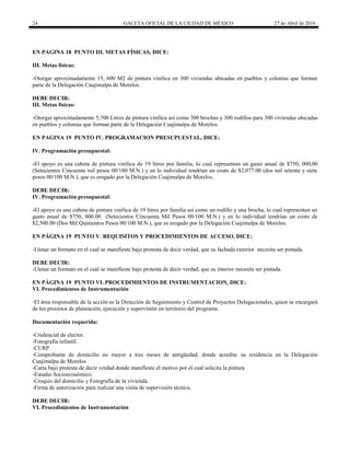 24 GACETA OFICIAL DE LA CIUDAD DE MÉXICO 27 de Abril de 2016
EN PAGINA 18 PUNTO III. METAS FÍSICAS, DICE:
III. Metas físicas:
-Otorgar aproximadamente 15, 600 M2 de pintura vinílica en 300 viviendas ubicadas en pueblos y colonias que forman
parte de la Delegación Cuajimalpa de Morelos.
DEBE DECIR:
III. Metas físicas:
-Otorgar aproximadamente 5,700 Litros de pintura vinílica así como 300 brochas y 300 rodillos para 300 viviendas ubicadas
en pueblos y colonias que forman parte de la Delegación Cuajimalpa de Morelos.
EN PAGINA 19 PUNTO IV. PROGRAMACION PRESUPUESTAL, DICE:
IV. Programación presupuestal:
-El apoyo es una cubeta de pintura vinílica de 19 litros por familia, lo cual representan un gasto anual de $750, 000,00
(Setecientos Cincuenta mil pesos 00/100 M.N.) y en lo individual tendrían un costo de $2,077.00 (dos mil setenta y siete
pesos 00/100 M.N.), que es erogado por la Delegación Cuajimalpa de Morelos.
DEBE DECIR:
IV. Programación presupuestal:
-El apoyo es una cubeta de pintura vinílica de 19 litros por familia así como un rodillo y una brocha, lo cual representan un
gasto anual de $750, 000.00 (Setecientos Cincuenta Mil Pesos 00/100 M.N.) y en lo individual tendrían un costo de
$2,500.00 (Dos Mil Quinientos Pesos 00/100 M.N.), que es erogado por la Delegación Cuajimalpa de Morelos.
EN PÁGINA 19 PUNTO V. REQUISITOS Y PROCEDIMIENTOS DE ACCESO, DICE:
-Llenar un formato en el cual se manifieste bajo protesta de decir verdad, que su fachada exterior necesita ser pintada.
DEBE DECIR:
-Llenar un formato en el cual se manifieste bajo protesta de decir verdad, que su interior necesita ser pintada.
EN PÁGINA 19 PUNTO VI. PROCEDIMIENTOS DE INSTRUMENTACION, DICE:
VI. Procedimientos de Instrumentación
-El área responsable de la acción es la Dirección de Seguimiento y Control de Proyectos Delegacionales, quien se encargará
de los procesos de planeación, ejecución y supervisión en territorio del programa.
Documentación requerida:
-Credencial de elector.
-Fotografía infantil.
-CURP
-Comprobante de domicilio no mayor a tres meses de antigüedad, donde acredite su residencia en la Delegación
Cuajimalpa de Morelos
-Carta bajo protesta de decir verdad donde manifieste el motivo por el cual solicita la pintura
-Estudio Socioeconómico.
-Croquis del domicilio y Fotografía de la vivienda.
-Firma de autorización para realizar una visita de supervisión técnica.
DEBE DECIR:
VI. Procedimientos de Instrumentación
 