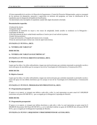 27 de Abril de 2016 GACETA OFICIAL DE LA CIUDAD DE MÉXICO 25
-El área responsable de la acción es la Dirección de Seguimiento y Control de Proyectos Delegacionales, quien se encargará
de los procesos de planeación, ejecución y supervisión en territorio del programa, así como la clasificación de los
expedientes para la integración del padrón de beneficiarios.
-Se determinará como incompleto el expediente cuando falte algún documento solicitado.
Documentación requerida:
-Credencial de elector.
-Fotografía infantil.
-Comprobante de domicilio no mayor a tres meses de antigüedad, donde acredite su residencia en la Delegación -
Cuajimalpa de Morelos
-Carta bajo protesta de decir verdad donde manifieste el motivo por el cual solicita la pintura
-Estudio Socioeconómico.
-Croquis del domicilio y Fotografía del interior de la vivienda.
-Firma de autorización para realizar una visita de supervisión técnica.
EN PAGINA 23 PUNTO 6.-, DICE:
6.- “ENTREGA DE TABLETAS”
DEBE DECIR:
6.- “ENTREGA DE TABLETAS ELECTRÓNICAS”
EN PÁGINA 23 PUNTO II. OBJETIVO GENERAL, DICE:
II. Objetivo General:
Lograr que las niñas y los niños sobresalientes, tengan una motivación para que continúen mejorando su promedio escolar a
través del apoyo de una tableta que los acerque al uso de las Tecnologías de la Información y Comunicación (TIC).
DEBE DECIR:
II. Objetivo General:
Lograr que las niñas y los niños sobresalientes, tengan una motivación para que continúen mejorando su promedio escolar a
través del apoyo de una tableta electrónica que los acerque al uso de las Tecnologías de la Información y Comunicación
(TIC).
EN PAGINA 23 PUNTO IV. PROGRAMACION PRESUPUESTAL, DICE:
IV. Programación presupuestal:
El apoyo es en especie, se otorgará una tableta a cada niño o niña. Lo cual representan un gasto anual de $ 600,000.00
(seiscientos mil pesos 00/1000 M.N.), que es erogado por la Delegación Cuajimalpa de Morelos.
DEBE DECIR:
IV. Programación presupuestal:
El apoyo es en especie, se otorgará una tableta electrónica a cada niño o niña. Lo cual representan un gasto anual de $
600,000.00 (Seiscientos Mil Pesos 00/100 M.N.), y en lo individual tendrían un gasto de $2,000.00 (dos mil pesos 00/100
M.N.), que es erogado por la Delegación Cuajimalpa de Morelos.
EN PÁGINA 24 PUNTO V. REQUISITOS Y PROCEDIMIENTOS DE ACCESO, DICE:
 