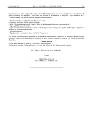 27 de Abril de 2016 GACETA OFICIAL DE LA CIUDAD DE MÉXICO 27
Posteriormente, los niños con promedio mínimo de 9.0 deberán presentarse con su padre, madre o tutor a las oficinas de la
Dirección General de Desarrollo Delegacional para realizar la incorporación al Programa “Mejor Promedio MÁS
Tecnología, para lo cual deberán presentar la siguiente documentación:
- Identificación oficial con fotografía (credencial para votar).
- Constancia de estudios del año que está cursando.
- Boleta Oficial de calificaciones de Escuela Pública de la Delegación Cuajimalpa con promedio de 9.
- Copia de CURP de la niña o niño.
- Copia del comprobante de domicilio vigente, recibo de pago de servicios (agua, luz, predial, teléfono) que compruebe su
domicilio en la Delegación Cuajimalpa.
- Solicitud de ingresos.
- El padre, madre o tutor, deberá firmar una Carta- Compromiso.
Una vez que haya sido validada la solicitud de incorporación al programa por la Dirección de Desarrollo Delegacional y el
expediente cuente con la documentación completa, se podrá convocar para que se presente a la entrega de su tableta
electrónica.
TRANSITORIOS
PRIMERO.-Publíquese en la Gaceta Oficial de la Ciudad de México.
Cuajimalpa de Morelos, Ciudad de México, a los veinte días del mes de abril del año dos mil dieciséis.
LIC. MIGUEL ÁNGEL SALAZAR MARTÍNEZ
(Firma)
__________________________________________________
JEFE DELEGACIONAL
EN CUAJIMALPA DE MORELOS
 