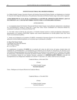 32 GACETA OFICIAL DE LA CIUDAD DE MÉXICO 27 de Abril de 2016
INSTITUTO ELECTORAL DEL DISTRITO FEDERAL
Lic. Rubén Geraldo Venegas, Secretario Ejecutivo del Instituto Electoral del Distrito Federal, con fundamento en el artículo
67, fracción I del Código de Instituciones y Procedimientos Electorales del Distrito Federal, tengo a bien emitir el siguiente:
AVISO MEDIANTE EL CUAL SE DA A CONOCER, LA SANCIÓN DE AMONESTACIÓN PÚBLICA, QUE LE
FUE IMPUESTA AL C. OSCAR NOÉ TORRES TECOTL POR LA CONTRALORÍA GENERAL:
ANTECEDENTES
1.- La Contraloría General del Instituto Electoral del Distrito Federal integró el procedimiento administrativo disciplinario
No. CG/PAD/04/2014, incoado en contra del C. Oscar Noé Torres Tecotl, Coordinador de la Dirección Distrital IX,
actualmente Coordinador en la Dirección Distrital VIII.
2.- Con fecha veinte de abril de dos mil quince, el Contralor General resolvió el citado procedimiento administrativo,
determinando en el resolutivo SEGUNDO, imponer como sanción administrativa al servidor público Oscar Noé Torres
Tecotl, una amonestación pública.
3.- Atento con lo dispuesto en el resolutivo CUARTO, corresponde al Secretario Ejecutivo de este Instituto, proceder a la
aplicación de dicha medida disciplinaria, en los términos que a continuación se detallan:
C. Oscar Noé Torres Tecotl
Coordinador de la Dirección Distrital
VIII en Miguel Hidalgo
P r e s e n t e
En cumplimiento al resolutivo CUARTO de la resolución del veinte de abril de dos mil quince, dictada dentro del
expediente No. CG/PAD/04/2014, y con fundamento en lo dispuesto por los artículos 53, fracción II y 56, fracción I, de la
Ley Federal de Responsabilidades de los Servidores Públicos, en correlación con los artículos 65 y 67 fracción I, del Código
de Instituciones y Procedimientos Electorales del Distrito Federal, procedo a aplicarle la sanción administrativa impuesta
por la Contraloría General de este Instituto Electoral, consistente en AMONESTACIÓN PÚBLICA, derivado del
incumplimiento de sus obligaciones señaladas en el artículo 47, fracciones I, IV, XXII y XXIV de la Ley invocada.
Ciudad de México, a 04 de abril 2016
(Firma)
Lic. Rubén Geraldo Venegas
Secretario Ejecutivo
Único.- Publíquese en la Gaceta Oficial de la Ciudad de México.
Ciudad de México, a 19 de abril 2016
(Firma)
Lic. Rubén Geraldo Venegas
Secretario Ejecutivo
 