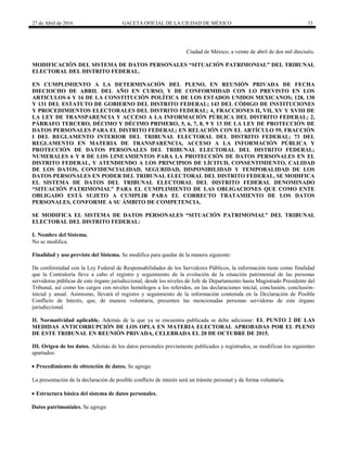 27 de Abril de 2016 GACETA OFICIAL DE LA CIUDAD DE MÉXICO 33
Ciudad de México, a veinte de abril de dos mil dieciséis.
MODIFICACIÓN DEL SISTEMA DE DATOS PERSONALES “SITUACIÓN PATRIMONIAL” DEL TRIBUNAL
ELECTORAL DEL DISTRITO FEDERAL.
EN CUMPLIMIENTO A LA DETERMINACIÓN DEL PLENO, EN REUNIÓN PRIVADA DE FECHA
DIECIOCHO DE ABRIL DEL AÑO EN CURSO, Y DE CONFORMIDAD CON LO PREVISTO EN LOS
ARTICULOS 6 Y 16 DE LA CONSTITUCIÓN POLÍTICA DE LOS ESTADOS UNIDOS MEXICANOS; 128, 130
Y 131 DEL ESTATUTO DE GOBIERNO DEL DISTRITO FEDERAL; 143 DEL CÓDIGO DE INSTITUCIONES
Y PROCEDIMIENTOS ELECTORALES DEL DISTRITO FEDERAL; 4, FRACCIONES II, VII, XV Y XVIII DE
LA LEY DE TRANSPARENCIA Y ACCESO A LA INFORMACIÓN PÚBLICA DEL DISTRITO FEDERAL; 2,
PÁRRAFO TERCERO, DÉCIMO Y DÉCIMO PRIMERO, 5, 6, 7, 8, 9 Y 13 DE LA LEY DE PROTECCIÓN DE
DATOS PERSONALES PARA EL DISTRITO FEDERAL; EN RELACIÓN CON EL ARTÍCULO 59, FRACCIÓN
I DEL REGLAMENTO INTERIOR DEL TRIBUNAL ELECTORAL DEL DISTRITO FEDERAL; 73 DEL
REGLAMENTO EN MATERIA DE TRANSPARENCIA, ACCESO A LA INFORMACIÓN PÚBLICA Y
PROTECCIÓN DE DATOS PERSONALES DEL TRIBUNAL ELECTORAL DEL DISTRITO FEDERAL;
NUMERALES 6 Y 8 DE LOS LINEAMIENTOS PARA LA PROTECCIÓN DE DATOS PERSONALES EN EL
DISTRITO FEDERAL, Y ATENDIENDO A LOS PRINCIPIOS DE LÍCITUD, CONSENTIMIENTO, CALIDAD
DE LOS DATOS, CONFIDENCIALIDAD, SEGURIDAD, DISPONIBILIDAD Y TEMPORALIDAD DE LOS
DATOS PERSONALES EN PODER DEL TRIBUNAL ELECTORAL DEL DISTRITO FEDERAL, SE MODIFICA
EL SISTEMA DE DATOS DEL TRIBUNAL ELECTORAL DEL DISTRITO FEDERAL DENOMINADO
“SITUACIÓN PATRIMONIAL” PARA EL CUMPLIMIENTO DE LAS OBLIGACIONES QUE COMO ENTE
OBLIGADO ESTÁ SUJETO A CUMPLIR PARA EL CORRECTO TRATAMIENTO DE LOS DATOS
PERSONALES, CONFORME A SU ÁMBITO DE COMPETENCIA.
SE MODIFICA EL SISTEMA DE DATOS PERSONALES “SITUACIÓN PATRIMONIAL” DEL TRIBUNAL
ELECTORAL DEL DISTRITO FEDERAL:
I. Nombre del Sistema.
No se modifica.
Finalidad y uso previsto del Sistema. Se modifica para quedar de la manera siguiente:
De conformidad con la Ley Federal de Responsabilidades de los Servidores Públicos, la información tiene como finalidad
que la Contraloría lleve a cabo el registro y seguimiento de la evolución de la situación patrimonial de las personas
servidoras públicas de este órgano jurisdiccional, desde los niveles de Jefe de Departamento hasta Magistrado Presidente del
Tribunal, así como los cargos con niveles homólogos a los referidos, en las declaraciones inicial, conclusión, conclusión-
inicial y anual. Asimismo, llevará el registro y seguimiento de la información contenida en la Declaración de Posible
Conflicto de Interés, que, de manera voluntaria, presenten las mencionadas personas servidoras de este órgano
jurisdiccional.
II. Normatividad aplicable. Además de la que ya se encuentra publicada se debe adicionar: EL PUNTO 2 DE LAS
MEDIDAS ANTICORRUPCIÓN DE LOS OPLA EN MATERIA ELECTORAL APROBADAS POR EL PLENO
DE ESTE TRIBUNAL EN REUNIÓN PRIVADA, CELEBRADA EL 20 DE OCTUBRE DE 2015.
III. Origen de los datos. Además de los datos personales previamente publicados y registrados, se modifican los siguientes
apartados:
 Procedimiento de obtención de datos. Se agrega:
La presentación de la declaración de posible conflicto de interés será un trámite personal y de forma voluntaria.
 Estructura básica del sistema de datos personales.
Datos patrimoniales. Se agrega:
 