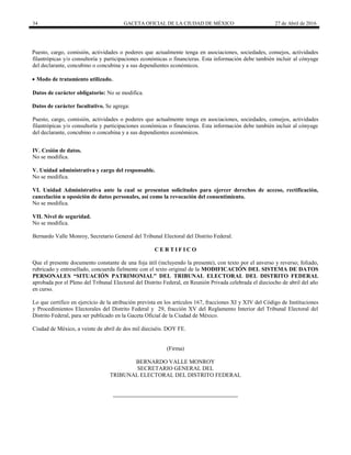 34 GACETA OFICIAL DE LA CIUDAD DE MÉXICO 27 de Abril de 2016
Puesto, cargo, comisión, actividades o poderes que actualmente tenga en asociaciones, sociedades, consejos, actividades
filantrópicas y/o consultoría y participaciones económicas o financieras. Esta información debe también incluir al cónyuge
del declarante, concubino o concubina y a sus dependientes económicos.
 Modo de tratamiento utilizado.
Datos de carácter obligatorio: No se modifica.
Datos de carácter facultativo. Se agrega:
Puesto, cargo, comisión, actividades o poderes que actualmente tenga en asociaciones, sociedades, consejos, actividades
filantrópicas y/o consultoría y participaciones económicas o financieras. Esta información debe también incluir al cónyuge
del declarante, concubino o concubina y a sus dependientes económicos.
IV. Cesión de datos.
No se modifica.
V. Unidad administrativa y cargo del responsable.
No se modifica.
VI. Unidad Administrativa ante la cual se presentan solicitudes para ejercer derechos de acceso, rectificación,
cancelación u oposición de datos personales, así como la revocación del consentimiento.
No se modifica.
VII. Nivel de seguridad.
No se modifica.
Bernardo Valle Monroy, Secretario General del Tribunal Electoral del Distrito Federal.
C E R T I F I C O
Que el presente documento constante de una foja útil (incluyendo la presente), con texto por el anverso y reverso; foliado,
rubricado y entresellado, concuerda fielmente con el texto original de la MODIFICACIÓN DEL SISTEMA DE DATOS
PERSONALES “SITUACIÓN PATRIMONIAL” DEL TRIBUNAL ELECTORAL DEL DISTRITO FEDERAL
aprobada por el Pleno del Tribunal Electoral del Distrito Federal, en Reunión Privada celebrada el dieciocho de abril del año
en curso.
Lo que certifico en ejercicio de la atribución prevista en los artículos 167, fracciones XI y XIV del Código de Instituciones
y Procedimientos Electorales del Distrito Federal y 29, fracción XV del Reglamento Interior del Tribunal Electoral del
Distrito Federal, para ser publicado en la Gaceta Oficial de la Ciudad de México.
Ciudad de México, a veinte de abril de dos mil dieciséis. DOY FE.
(Firma)
BERNARDO VALLE MONROY
SECRETARIO GENERAL DEL
TRIBUNAL ELECTORAL DEL DISTRITO FEDERAL
 