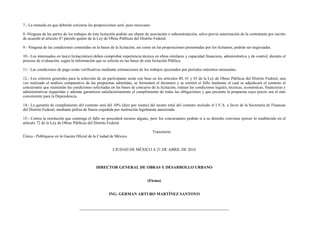 7.- La moneda en que deberán cotizarse las proposiciones será: peso mexicano.
8.-Ninguna de las partes de los trabajos de ésta licitación podrán ser objeto de asociación o subcontratación, salvo previa autorización de la contratante por escrito
de acuerdo al artículo 47 párrafo quinto de la Ley de Obras Públicas del Distrito Federal.
9.- Ninguna de las condiciones contenidas en la bases de la licitación, así como en las proposiciones presentadas por los licitantes, podrán ser negociadas.
10.- Los interesados en las(s) licitación(es) deben comprobar experiencia técnica en obras similares y capacidad financiera, administrativa y de control, durante el
proceso de evaluación, según la información que se solicita en las bases de esta licitación Pública.
11.- Las condiciones de pago serán verificativas mediante estimaciones de los trabajos ejecutados por periodos máximos mensuales.
12.- Los criterios generales para la selección de un participante serán con base en los artículos 40, 41 y 43 de la Ley de Obras Públicas del Distrito Federal, una
vez realizado el análisis comparativo de las propuestas admitidas, se formulará el dictamen y se emitirá el fallo mediante el cual se adjudicará el contrato al
concursante que reuniendo las condiciones solicitadas en las bases de concurso de la licitación, reúnan las condiciones legales, técnicas, económicas, financieras y
administrativas requeridas y además garanticen satisfactoriamente el cumplimiento de todas las obligaciones y que presente la propuesta cuyo precio sea el más
conveniente para la Dependencia.
14.- La garantía de cumplimiento del contrato será del 10% (diez por ciento) del monto total del contrato incluido el I.V.A. a favor de la Secretaria de Finanzas
del Distrito Federal, mediante póliza de fianza expedida por institución legalmente autorizada.
15.- Contra la resolución que contenga el fallo no procederá recurso alguno, pero los concursantes podrán si a su derecho conviene ejercer lo establecido en el
artículo 72 de la Ley de Obras Públicas del Distrito Federal
Transitorio
Único.- Publíquese en la Gaceta Oficial de la Ciudad de México.
CIUDAD DE MÉXICO A 21 DE ABRIL DE 2016
DIRECTOR GENERAL DE OBRAS Y DESARROLLO URBANO
(Firma)
ING. GERMAN ARTURO MARTÍNEZ SANTOYO
 
