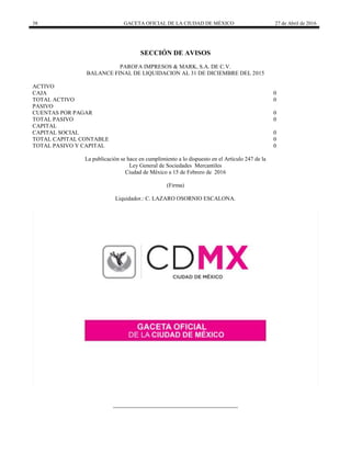 38 GACETA OFICIAL DE LA CIUDAD DE MÉXICO 27 de Abril de 2016
SECCIÓN DE AVISOS
PAROFA IMPRESOS & MARK, S.A. DE C.V.
BALANCE FINAL DE LIQUIDACION AL 31 DE DICIEMBRE DEL 2015
ACTIVO
CAJA 0
TOTAL ACTIVO 0
PASIVO
CUENTAS POR PAGAR 0
TOTAL PASIVO 0
CAPITAL
CAPITAL SOCIAL 0
TOTAL CAPITAL CONTABLE 0
TOTAL PASIVO Y CAPITAL 0
La publicación se hace en cumplimiento a lo dispuesto en el Artículo 247 de la
Ley General de Sociedades Mercantiles
Ciudad de México a 15 de Febrero de 2016
(Firma)
Liquidador.: C. LAZARO OSORNIO ESCALONA.
 