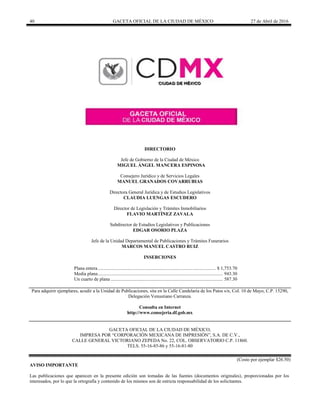40 GACETA OFICIAL DE LA CIUDAD DE MÉXICO 27 de Abril de 2016
DIRECTORIO
Jefe de Gobierno de la Ciudad de México
MIGUEL ÁNGEL MANCERA ESPINOSA
Consejero Jurídico y de Servicios Legales
MANUEL GRANADOS COVARRUBIAS
Directora General Jurídica y de Estudios Legislativos
CLAUDIA LUENGAS ESCUDERO
Director de Legislación y Trámites Inmobiliarios
FLAVIO MARTÍNEZ ZAVALA
Subdirector de Estudios Legislativos y Publicaciones
EDGAR OSORIO PLAZA
Jefe de la Unidad Departamental de Publicaciones y Trámites Funerarios
MARCOS MANUEL CASTRO RUIZ
INSERCIONES
Plana entera................................................................................................... $ 1,753.70
Media plana......................................................................................................... 943.30
Un cuarto de plana .............................................................................................. 587.30
Para adquirir ejemplares, acudir a la Unidad de Publicaciones, sita en la Calle Candelaria de los Patos s/n, Col. 10 de Mayo, C.P. 15290,
Delegación Venustiano Carranza.
Consulta en Internet
http://www.consejeria.df.gob.mx
GACETA OFICIAL DE LA CIUDAD DE MÉXICO,
IMPRESA POR “CORPORACIÓN MEXICANA DE IMPRESIÓN”, S.A. DE C.V.,
CALLE GENERAL VICTORIANO ZEPEDA No. 22, COL. OBSERVATORIO C.P. 11860.
TELS. 55-16-85-86 y 55-16-81-80
(Costo por ejemplar $26.50)
AVISO IMPORTANTE
Las publicaciones que aparecen en la presente edición son tomadas de las fuentes (documentos originales), proporcionadas por los
interesados, por lo que la ortografía y contenido de los mismos son de estricta responsabilidad de los solicitantes.
 