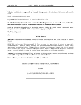 27 de Abril de 2016 GACETA OFICIAL DE LA CIUDAD DE MÉXICO 9
V. Unidad Administrativa y responsable del sistema de datos personales: Dirección General del Instituto de Reinserción
Social.
Unidad Administrativa: Dirección General.
Cargo del Responsable: Director General del Instituto de Reinserción Social.
VI. Unidad Administrativa ante la cual se presentarán solicitudes para ejercer los derechos de acceso, rectificación,
cancelación y oposición (ARCO) de datos personales así como la revocación del consentimiento:
Oficina de Información Pública, ubicada en San Antonio Abad 122, Quinto Piso, Colonia Tránsito, Código Postal 06820,
Delegación Cuauhtémoc, tel. 57-40-46-96, correo electrónico oip_secgob@df.gob.mx
VII. Nivel de Seguridad:
Alto
TRANSITORIOS
PRIMERO.-El presente Acuerdo entrará en vigor al día siguiente de su Publicación en la Gaceta Oficial de la Ciudad de
México.
SEGUNDO.- Se instruye al Enlace en materia de Datos Personales para que notifique al Instituto de Acceso a la
Información Pública y Protección de Datos Personales de la publicación del presente acuerdo dentro de los diez días hábiles
siguientes a la publicación del mismo. El Responsable del Sistema de Datos Personales señalado en el presente Acuerdo,
deberá inscribirlo en el Registro Electrónico de Sistemas de Datos Personales del Instituto de Acceso a la Información
Pública y Protección de Datos Personales del Distrito Federal, en un plazo no mayor a los diez días hábiles.
TERCERO.- Publíquese en la Gaceta Oficial de la Ciudad de México el presente Acuerdo en cumplimiento a lo previsto en
el artículo 7 de la Ley de Protección de Datos Personales para el Distrito Federal.
Ciudad de México, a los diecinueve días del mes de abril de dos mil dieciséis.
SECRETARIA DE GOBIERNO DE LA CIUDAD DE MÉXICO
(Firma)
LIC. DORA PATRICIA MERCADO CASTRO
 