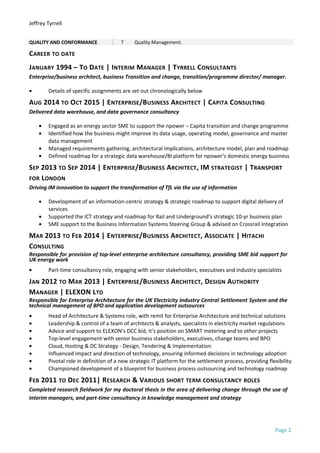 Jeffrey Tyrrell
QUALITY AND CONFORMANCE 7 Quality Management.
CAREER TO DATE
JANUARY 1994 – TO DATE | INTERIM MANAGER | TYRRELL CONSULTANTS
Enterprise/business architect, business Transition and change, transition/programme director/ manager.
• Details of specific assignments are set out chronologically below
AUG 2014 TO OCT 2015 | ENTERPRISE/BUSINESS ARCHITECT | CAPITA CONSULTING
Delivered data warehouse, and data governance consultancy
• Engaged as an energy sector SME to support the npower – Capita transition and change programme
• Identified how the business might improve its data usage, operating model, governance and master
data management
• Managed requirements gathering, architectural implications, architecture model, plan and roadmap
• Defined roadmap for a strategic data warehouse/BI platform for npower’s domestic energy business
SEP 2013 TO SEP 2014 | ENTERPRISE/BUSINESS ARCHITECT, IM STRATEGIST | TRANSPORT
FOR LONDON
Driving IM innovation to support the transformation of TfL via the use of information
• Development of an information-centric strategy & strategic roadmap to support digital delivery of
services
• Supported the ICT strategy and roadmap for Rail and Underground’s strategic 10-yr business plan
• SME support to the Business Information Systems Steering Group & advised on Crossrail integration
MAR 2013 TO FEB 2014 | ENTERPRISE/BUSINESS ARCHITECT, ASSOCIATE | HITACHI
CONSULTING
Responsible for provision of top-level enterprise architecture consultancy, providing SME bid support for
UK energy work
• Part-time consultancy role, engaging with senior stakeholders, executives and industry specialists
JAN 2012 TO MAR 2013 | ENTERPRISE/BUSINESS ARCHITECT, DESIGN AUTHORITY
MANAGER | ELEXON LTD
Responsible for Enterprise Architecture for the UK Electricity Industry Central Settlement System and the
technical management of BPO and application development outsources
• Head of Architecture & Systems role, with remit for Enterprise Architecture and technical solutions
• Leadership & control of a team of architects & analysts, specialists in electricity market regulations
• Advice and support to ELEXON’s DCC bid, it’s position on SMART metering and to other projects
• Top-level engagement with senior business stakeholders, executives, change teams and BPO
• Cloud, Hosting & DC Strategy - Design, Tendering & Implementation
• Influenced impact and direction of technology, ensuring informed decisions in technology adoption
• Pivotal role in definition of a new strategic IT platform for the settlement process, providing flexibility
• Championed development of a blueprint for business process outsourcing and technology roadmap
FEB 2011 TO DEC 2011| RESEARCH & VARIOUS SHORT TERM CONSULTANCY ROLES
Completed research fieldwork for my doctoral thesis in the area of delivering change through the use of
interim managers, and part-time consultancy in knowledge management and strategy
Page 2
 