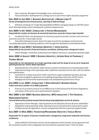 Jeffrey Tyrrell
• Open University: Management Knowledge course, lead examiner
• Pearson Education: development of a strategy course as part of their higher education programme
NOV 2010 TO JAN 2011 | BUSINESS ARCHITECTURE | MAERSK LINES IT
Review of management & control processes, reporting to Head of Change
• Definition and design of a Target Operating Model (TOM) for managing change to a SAP ERP system
which described change control, development standards and governance
AUG 2009 TO OCT 2010 | CONSULTANT | FENTON MANAGEMENT
Responsible for creation of a business & commercial awareness course for in-house legal counsel
• On behalf of Clients, the development of a business proposal to provide a business and commercial
awareness course for in-house legal counsel.
• Chaired the development team drawn from legal counsel from prestigious commercial and
consulting organisations and leading academics in the management development and leadership fields.
NOV 2009 TO JAN 2010 | ENTERPRISE ARCHITECT | VESPA CAPITAL
Responsible for the provision of top-level business consultancy, advising senior management teams
• Interim Manager / Consultant, conducting IS due-diligence exercise on a proposed acquisition target
APRIL 2008 TO AUGUST 2009 | BUSINESS ARCHITECT, INTERIM HEAD OF PLANNING |
THAMES WATER
Responsible for the development of a target operating model and the design & set-up of an integrated
planning function for Thames Water Operations
• Reported directly to the Director, Water Services, pivotal in introduction of a new operating model
• Supported the design of the operating model, redefinition and assessment of roles, staff consultation
and implementation.
• Conducted an in-depth assessment of SAP’s potential to support integrated operations planning
• Effectively managed the agreement and modelling of operations SLAs, OLAs and KPI metrics
• Managed and monitored the implementation trial; developed key performance metrics
APR 2004 TO JUL 2009 | CONSULTANT | OPEN UNIVERSITY BUSINESS SCHOOL
Author and course member on an MBA programme
• Provision of consultancy services for the MBA Course in Pharmaceutical & Life Science Regulations
• Joint author of the course unit on pharmaceutical regulation
MAY 2008 TO SEP 2008 I BUSINESS ARCHITECT, BPO CONSULTANT | THE FINANCIAL
OMBUDSMAN SERVICE
Led and delivered the proof-of-concept trials of outsourcing adjudication services & solutions
• Appointed as Interim Manager, reporting directly to the Operations Director & senior stakeholders
• Adapted the existing operating model, reporting structure and performance measurement system
• Handled commercial negotiations, contract and agreement with the outsourced supplier/vendor
AUG 2007 TO MAR 2008 | TRANSITION/PROGRAMME DIRECTOR | VEOLIA WATER
Responsible for all aspects of business transformation management, programme leadership and business
architecture
• Led the definition of transition services and the negotiation of the transition service agreement and
the successful transition of the unregulated commercial business operation (value ~75m) into Veola
Page 3
 