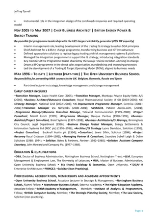 Jeffrey Tyrrell
• Instrumental role in the integration design of the combined companies and required operating
model
NOV 2005 TO MAY 2007 | CHIEF BUSINESS ARCHITECT | BRITISH ENERGY POWER &
ENERGY TRADING
Responsible for programme leadership with the UK’s largest electricity generator (20% UK capacity)
• Interim management role, leading development of the trading IS strategy based on SOA principles
• Chief Architect for a £45m+ change programme, transforming business and ICT infrastructure
• Defined appropriate solutions to replace legacy trading and risk management systems & platforms
• Managed the integration programme to support the IS strategy, introducing integration standards
• Key member of the Programme Board, chaired by the Group Finance Director, advising on change
• Drove a BPO programme in the direct sales organisation, standardising and improving processes
• Led the development of a Trading IS Target Operating Model (TOM), aligned to business needs
MAR 1996 – TO DATE | LECTURER (PART-TIME) | THE OPEN UNIVERSITY BUSINESS SCHOOL
Responsibility for presenting MBA courses in the UK. Belgium, Romania, Russia and Spain
• Part-time lecturer in strategy, knowledge management and change management
EARLY CAREER INCLUDES
•Transition Manager, Capio Health Care (2005); •Transition Manager, Montaqu Private Equity-Vettx A/S
(2005); •Business Architect/Outsource Consultant, Royal Pharmaceutical Society of GB (2003–2005); •IS
Strategy Manager, National Grid (2002–2003); •IS Improvement Programme Manager, Centrica (2001–
2002);•Transition Manager Via Networks (2000–2001); •Architect, Patient Access.com, (2001);
•Programme Manager/Business Transition Manage, Telewest Communication (1999–2000); •Project
Consultant; Merrill Lynch (1999); •Programme Manager, Banque Paribas (1998–1999); •Business
Architect/Project Consultant, Braid Systems (1997–1998); •Business Architecture/IS Strategy, Birmingham
City Council, Legal Department (1996); •Business Change Project Manager, Energy Settlements &
Information Systems Ltd (NGC plc) (1995–1996); •Architect/IS Strategy Lyons Davidson, Solicitors (1995),
•Project Consultant, Bucknall Austin plc (1994); •Consultant, Lewis Silkin, Solicitor (1994); •Project
Recovery Racal Datacom (1994–1995); •Managing Partner & Consultant, Saunders Sobell Leigh & Dobin
Solicitors (1988: 1994); • Solicitor, Bates & Partners, Partner (1982–1988); •Solicitor, Assistant Company
Secretary, John Howard and Company Plc. (1977–1988).
EDUCATION & QUALIFICATIONS
•DBA, Doctor of Business Administration, Nottingham Business School, Nottingham Trent, •LLM, European
Management & Employment Law, The University of Leicester; •MBA, Master of Business Administration,
Open University Business School; • BSc (Hons) Sociology & Economics, Open University, •TOGAF 9
Enterprise Architecture; •PRINCE2; •Solicitor (Non-Practising).
PROFESSIONAL ACCREDITATION, MEMBERSHIPS AND ACADEMIC APPOINTMENTS
•Open University Business School, Associate Lecturer in Strategy & Management; •Nottingham Business
School, Alumni Fellow; • Manchester Business School, External Academic; •The Higher Education Academy,
Associate Fellow; •British Academy of Management, Member; •Institute of Analysts & Programmers,
Fellow; •British Computer Society, Member; •The Strategic Planning Society, Member; •The Law Society,
Solicitor (non-practicing).
Page 4
 
