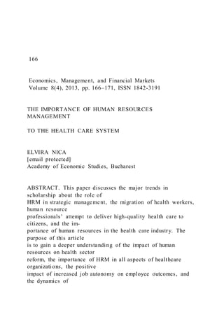 166
Economics, Management, and Financial Markets
Volume 8(4), 2013, pp. 166–171, ISSN 1842-3191
THE IMPORTANCE OF HUMAN RESOURCES
MANAGEMENT
TO THE HEALTH CARE SYSTEM
ELVIRA NICA
[email protected]
Academy of Economic Studies, Bucharest
ABSTRACT. This paper discusses the major trends in
scholarship about the role of
HRM in strategic management, the migration of health workers,
human resource
professionals’ attempt to deliver high-quality health care to
citizens, and the im-
portance of human resources in the health care industry. The
purpose of this article
is to gain a deeper understanding of the impact of human
resources on health sector
reform, the importance of HRM in all aspects of healthcare
organizations, the positive
impact of increased job autonomy on employee outcomes, and
the dynamics of
 