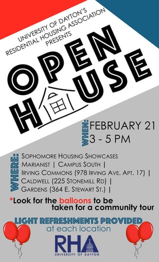 UNIVERSITY OF DAYTON’S
RESIDENTIAL HOUSING ASSOCIATION
PRESENTS
FEBRUARY 21
3 - 5 PM
When:
OPEN
HOUSE
SOPHOMORE HOUSING SHOWCASES
MARIANIST | CAMPUS SOUTH |
IRVING COMMONS (978 IRVING AVE. APT. 17) |
CALDWELL (225 STONEMILL RD) |
GARDENS (364 E. STEWART ST.) |
*Look for the balloons to be
taken for a community tour
Where:
Light refreshments provided
at each location
 