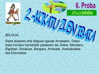 6. Proba IBILGUA: Deba ibaiaren erdi ibilguan gaude Arrasaten. Deba ibaia honako herrietatik pasatzen da: Deba, Mendaro, Elgoibar, Soraluze, Bergara, Arrasate, Aretxabaleta eta Ezkoriatza. 2.-KOKATU ZUEN IBAIA 