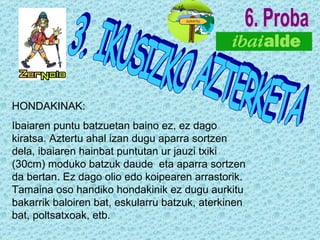 6. Proba 3. IKUSIZKO AZTERKETA HONDAKINAK: Ibaiaren puntu batzuetan baino ez, ez dago kiratsa. Aztertu ahal izan dugu aparra sortzen dela, ibaiaren hainbat puntutan ur jauzi txiki (30cm) moduko batzuk daude  eta aparra sortzen da bertan. Ez dago olio edo koipearen arrastorik. Tamaina oso handiko hondakinik ez dugu aurkitu bakarrik baloiren bat, eskularru batzuk, aterkinen bat, poltsatxoak, etb. 