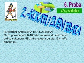 6. Proba 2.-KOKATU ZUEN IBAIA IBAIAREN ZABALERA ETA LUZEERA: Gutxi gora-behera 8-10m-ko zabalera du eta metro erdiko sakonera. 58km-ko luzeera du eta 13,4 m³/s emaria du. 