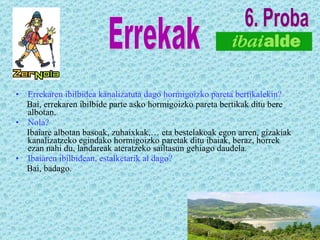 Errekaren ibilbidea kanalizatuta dago hormigoizko pareta bertikalekin? Bai, errekaren ibilbide parte asko hormigoizko pareta bertikak ditu bere albotan. Nola? Ibaiare albotan basoak, zuhaixkak,… eta bestelakoak egon arren, gizakiak kanalizatzeko egindako hormigoizko paretak ditu ibaiak, beraz, horrek ezan nahi du, landareak ateratzeko sailtasun gehiago daudela. Ibaiaren ibilbidean, estalketarik al dago? Bai, badago. Errekak 6. Proba 