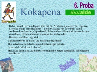 Deba Euskal Herrian dagoen ibai bat da. Arlabanen jaiotzen da, Elgeako Sierrako muga mendebaldean “ Leintz Gatzaga”tik oso urbil, baina Arabako lurraldeetan, Gipuzkoatik ibiltzen da eta Kantauri Itsasoa da bere isurialdea , Debaren herrian itsasadar bat sortzen du. Ibaiaren erabilera nagusiak: Nekazaritzkoez du balio, ura kutsatuta dagoelako. Ibai ertzetan errepideak eta eraikuntzak egin dituzte. ·  Jasan al du aldaketarik ibaiak? Bai, asko jasan ditu.Adibidez: Hormigoizko pareta bertikalak, ibilbidearen estalketak… Kokapena Ibaiak 6. Proba 