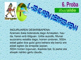 6. Proba INGURUAREN DESKRIBAPENA: Aramaio ibaia bideratuta dago Arrasaten, hau da, haren erdi ibilguan. Uribe auzotik, Munar auzoraino estalita dago; horren ondoren, 500m estali gabe doa gutxi gora behera eta berriz ere estali egiten da errepide azpian. 500m horien inguruan, ikastola bat, bi parke eta etxeak nahiko gertu daude. 1.-IBAIAREN DESKRIBAPENA       