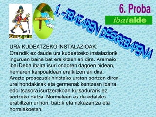 6. Proba 1.-IBAIAREN DESKRIBAPENA URA KUDEATZEKO INSTALAZIOAK: Oraindik ez daude ura kudeatzeko instalaziorik inguruan baina bat eraikitzen ari dira. Aramaio ibai Deba ibaira isuri ondoren dagoen bidean, herriaren kanpoaldean eraikitzen ari dira. Arazte prosezuak hirietako uretan sortzen diren urei hondakinak eta germenak kentzean ibaira edo itsasora isurtzerakoan kutsadurarik ez sortzeko datza. Normalean ez da edateko erabiltzen ur hori, baizik eta nekazaritza eta horrelakoetan. 