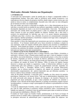 Motivando e Retendo Talentos nas Organizações
1. INTRODUÇÃO
A motivação tem representado o ponto de partida para se chegar a compreender melhor o
comportamento humano. Para tanto, todas as iniciativas nesse sentido levaram-na a ser
explorada por diversos ângulos da pesquisa científica, dando origem a muitas teorias que, sem
anular-se umas às outras, se complementam, buscando uma visão cada vez mais abrangente
do ser humano em toda a sua complexidade.
Para este estudo, que associa a motivação ao trabalho, ela é o fator determinante que leva o
indivíduo a executar tarefas na medida de suas melhores capacidades e aptidões, já que de seu
desempenho dependerá em muito o seu nível de prosperidade e bem-estar. Na realidade, a
motivação está contida dentro da própria pessoa e pode ser amplamente influenciada por
fontes externas ou pelo seu próprio trabalho na empresa. Portanto, não é obra única e
exclusiva da automotivação do indivíduo que, por si só, possui inúmeros pensamentos
conflitantes para lidar e resolver, mas, sobretudo, ela precisa ser constantemente estimulada
pelas empresas. Quebrar paradigmas e transformar a empresa num lugar onde o empregado se
sinta valorizado é o primeiro passo.
Outra questão é a busca das organizações por mecanismos que motivem, desafiem e retenham
seus talentos. O ser humano, atraído pelo novo, busca encontrar na mudança a solução de
suas aspirações, sendo este impulso utilizado pelas empresas para encontrar os trabalhadores
talentosos. Nesta disputa por talentos, as empresas precisam cada vez mais criar e praticar a
excelência dos ambientes de trabalho, tornando-se mais atrativas aos olhos dos trabalhadores,
tanto para seu ingresso como para sua permanência.
2. A MOTIVAÇÃO NUMA PERSPECTIVA HISTÓRICA
Nas teorias cognitivas, que surgiram entre os antigos filósofos, como Platão e Aristóteles, a
motivação é racional, já que o homem pensa naquilo que quer e trata de imaginar os meios
para obtê-lo; nas teorias hedonistas, o homem é motivado pelo prazer e evita a dor; as teorias
do instinto, originadas na teoria da evolução de Darwin, defendem a existência de ações
“herdadas”, como os reflexos, que foram desenvolvidas por Sigmund Freud, e se mantiveram
em evidência até meados do século XX (Murray, 1964); as teorias do impulso buscam
descrever a energia que impele os organismos à ação; os behavioristas atribuem às ações
condicionadas pelo meio ambiente a origem do comportamento motivado, inspirados nas
pesquisas de Pavlov e Thorndike; Skinner (1971), também da corrente behaviorista,
acreditava que os reforços positivos e negativos são capazes de estruturar ou extinguir
determinados comportamentos: daí pode-se depreender que, por diferentes caminhos, se
buscou e ainda se busca entender a motivação humana.
Antes da Revolução Industrial, a motivação para o trabalho era feita através de punições
psicológicas, financeiras e até mesmo físicas. Tudo que os administradores dispunham eram
do medo provocado pela ameaça de dispensa do emprego e do incentivo financeiro de
pagamento por peças produzidas, já que o único propósito da indústria era aumentar a
produção. Com o advento da Revolução Industrial, os grandes investimentos exigiam retornos
recompensadores, e começou a surgir a preocupação em melhorar os procedimentos na forma
de trabalhar.
A Escola da Administração Científica, criada a partir das pesquisas de Frederick W. Taylor,
por volta de 1880, apresentou os primeiros estudos sistemáticos sobre a racionalização do
trabalho nas indústrias, e constituiu a base da qual brotaram quase todas as tentativas na busca
da motivação dos trabalhadores. (Murrell, 1976).
O modelo de Taylor surgiu nos Estados Unidos, paralelamente ao de Fayol, na Europa. O
primeiro iniciou os estudos sobre a organização racional do trabalho, e o segundo, estabeleceu
os princípios universais de administração para a organização global das empresas: tais
 