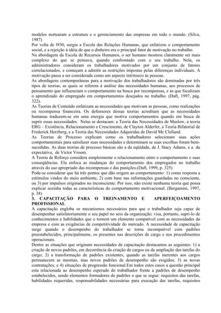 modelos nortearam a estrutura e o gerenciamento das empresas em todo o mundo. (Silva,
1987)
Por volta de l930, surgiu a Escola das Relações Humanas, que enfatizou o comportamento
social, e a rejeição à idéia de que o dinheiro era o principal fator de motivação no trabalho.
Na abordagem da Escola de Recursos Humanos, o ser humano mostrou claramente ser mais
complexo do que se pensava, quando confrontado com o seu trabalho. Nela, os
administradores consideram os trabalhadores motivados por um conjunto de fatores
correlacionados, e começam a admitir as restrições impostas pelas diferenças individuais. A
motivação passa a ser considerada como um aspecto intrínseco às pessoas.
As abordagens contemporâneas para a motivação dos trabalhadores são dominadas por três
tipos de teorias, as quais se referem à análise das necessidades humanas, aos processos de
pensamento que influenciam o comportamento na busca por recompensas, e as que focalizam
o aprendizado do empregado em comportamentos desejados no trabalho. (Daft, 1997, pág.
322).
As Teorias de Conteúdo enfatizam as necessidades que motivam as pessoas, como realizações
ou recompensa financeira. Os defensores dessas teorias acreditam que as necessidades
humanas traduzem-se em uma energia que motiva comportamentos quando em busca de
suprir essas necessidades. Nelas se destacam: a Teoria das Necessidades de Maslow, a teoria
ERG – Existência, Relacionamento e Crescimento, de Clayton Alderfer, a Teoria Bifatorial de
Frederick Herzberg, e a Teoria das Necessidades Adquiridas de David Mc Clelland.
As Teorias de Processo explicam como os trabalhadores selecionam suas ações
comportamentais para satisfazer suas necessidades e determinam se suas escolhas foram bem-
sucedidas. As duas teorias de processo básicas são a da eqüidade, de J. Stacy Adams, e a da
expectativa, de Victor Vroom.
A Teoria de Reforço considera simplesmente o relacionamento entre o comportamento e suas
conseqüências. Ela enfoca as mudanças do comportamento dos empregados no trabalho
através do uso apropriado das recompensas e das punições.(Daft, 1999, p. 325)
Pode-se considerar que há três pontos que dão origem ao comportamento: 1) como resposta a
estímulos vindos do meio ambiente, 2) com base nas informações guardadas no consciente,
ou 3) por impulsos originados no inconsciente. Por isso, não existe nenhuma teoria que possa
explicar sozinha todas as características do comportamento motivacional. (Bergamini, 1997,
p. 38)
3. CAPACITAÇÃO PARA O TREINAMENTO E                                     APERFEIÇOAMENTO
PROFISSIONAL
A capacitação engloba os mecanismos necessários para que o trabalhador seja capaz de
desempenhar satisfatoriamente o seu papel no seio da organização; visa, portanto, supri-lo de
conhecimentos e habilidades que o tornem um elemento compatível com as necessidades da
empresa e com as exigências de competitividade do mercado. A necessidade de capacitação
surge quando o desempenho do trabalhador se torna incompatível com padrões
preestabelecidos, principalmente, os presentes nas descrições de cargo e nos procedimentos
operacionais.
Dentre as situações que originam necessidades de capacitação destacamos as seguintes: 1) a
criação de novos padrões, em decorrência da criação de cargos ou da ampliação das tarefas do
cargo; 2) a transformação de padrões existentes, quando as tarefas inerentes aos cargos
permanecem as mesmas, mas novos padrões de desempenho são exigidos; 3) as novas
contratações; e 4) situações de progressão funcional.Em todos estes casos a questão principal
esta relacionada ao desempenho esperado do trabalhador frente a padrões de desempenho
estabelecidos, sendo elementos formadores de padrões o que se segue: requisitos das tarefas,
habilidades requeridas, responsabilidades necessárias para execução das tarefas, requisitos
 