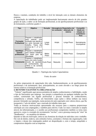 físicos e mentais, condições de trabalho e nível de interação com os demais elementos da
empresa.
A capacitação do trabalhador pode ser implementada basicamente através de três grandes
grupos de ação, a saber: as de formação profissional, as de aperfeiçoamento profissional e as
de treinamento, conforme quadro 1.

     Tipo            Objetivo         Duração    Abrangência Expectativa de     Compatibi-
                                                 do conteúdo obtenção de         lidade em
                                                                retorno          relação ao
                                                                                custo/bene-
                                                                                    fício
              Preparar o trabalhador
              para     exercer   uma
  Formação profissão que atenda a
 Profissional um certo mercado de     Longo         Amplo       Longo Prazo    Normalmente
              trabalho. Típica dos    Prazo                                    Incompatível
              ensinos de 1°, 2° e 3°
              graus.
  Aperfeiço- Preparar o trabalhador
   amento     para realizar trabalhos
                                      Médio       Moderado      Médio Prazo     Compatível
 profissional com maior grau de
                                      Prazo
              dificuldade.
              Preparar o trabalhador
              para uma certa função
 Treinamento através da aquisição Curto Prazo      Reduzido       Imediato      Compatível
              do conhecimento, da
              prática e da conduta
              necessária.

                       Quadro 1 - Tipologia das Ações Capacitadoras

                                       Fonte: do autor


As ações empresariais de capacitação têm sido, fundamentalmente, as de aperfeiçoamento
profissional e de treinamento, face, principalmente, ao custo elevado e ao longo prazo de
retorno relativos à formação profissional.
4. RETENDO TALENTOS NA ORGANIZAÇÃO
 “Talento” significando aqui pessoa portadora de amplos conhecimentos e habilidades, sendo
o tipo de funcionário que emprega sua energia e competência em qualquer trabalho que lhe
couber, construindo um legado profissional e pessoal formado de conhecimentos,
competências e atitudes. Enfim, um funcionário cujas ações e idéias tenham sua marca
pessoal, formando sua reputação, numa postura de auto-superação com valores éticos, que lhe
assegurará o “selo de talento” que o mercado de trabalho tanto quer.
Todas as técnicas motivacionais apresentadas são recursos para a empresa proporcionar
satisfação aos seus empregados, e também para retê-los. Cada vez mais o mercado se amplia
através da informatização, e o assédio aos profissionais competentes também se torna mais
agressivo, como é o exemplo do recrutamento “on-line”, com a presença maciça de “sites” de
“headhunters” – os caçadores de talentos.
Quando se fala em motivação, entra-se nas fronteiras da relação do indivíduo com o trabalho.
Ela vem de dentro, todavia, sem estímulos lícitos, constantes e formais das organizações, todo
o ímpeto e desejo dos empregados poderá ser desperdiçado e, com o tempo, aniquilado o
compromisso daqueles com as empresas.
 