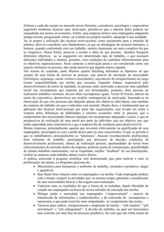 Embora a cada dia surjam no mercado novas fórmulas, consultores, psicólogos e empresários
sugerindo modernas técnicas para motivação, percebe-se que a maioria delas poderia ser
enquadrada nas teorias já existentes. Enfim, uma empresa motiva seus empregados adaptando
antigas teorias, pesquisando outras, ou criando seu próprio modelo, adequado à sua realidade.
Ao se propor a utilização das técnicas motivacionais como mecanismo para a retenção de
talentos, deve-se considerar seus fundamentos, já que na abordagem de recursos humanos, o
homem, quando confrontado com seu trabalho, mostra claramente ser mais complexo do que
se imaginava. Dessa forma, passa-se a aceitar a idéia de que pessoas distintas busquem
diferentes objetivos ao se engajarem em determinado tipo de trabalho, e que possuem
diferentes habilidades e talentos, portanto, com condições de contribuir diferentemente para
os objetivos organizacionais. Neste contexto a motivação passa a ser considerada como um
aspecto intrínseco às pessoas, não sendo possível que alguém motive alguém.
Nas teorias de conteúdo, tanto Maslow quanto Herzberg defendem as hipóteses de que
sempre há uma forma de motivar as pessoas, seja através da satisfação da necessidade
(fisiológica, segurança, social, estima e crescimento), seja através do enriquecimento do cargo
(maior responsabilidade nas tarefas que executa). Segundo Adams, responsável pelo
desenvolvimento da teoria da eqüidade, as pessoas estão motivadas a procurar uma eqüidade
social nas recompensas que esperam por seu desempenho, portanto, duas pessoas ao
realizarem trabalhos similares, devem obter recompensas iguais. Victor H.Vroom, através da
teoria da expectativa, desenvolveu um modelo contingencial de motivação, baseando-se na
observação de que este processo não depende apenas dos objetivos individuais, mas também
do contexto de trabalho em que o indivíduo está inserido. Diante disso, é fundamental que na
aplicação das técnicas motivacionais por parte das organizações, seja levado em conta o
respeito pelas diferenças de habilidades e talentos existentes entre as pessoas, que o
cumprimento das necessidades básicas implique em recompensas adequadas e justas, e que as
perspectivas de realização de uma tarefa por parte do indivíduo seja um objetivo seu, que
tenha capacidade para concretizá-la e que a empresa lhe dê condições para desenvolvê-lo.
Muitas empresas, principalmente aquelas que investem efetivamente na qualificação de seus
empregados, preocupam-se com a perda destes para as suas concorrentes. O que se percebe é
que os trabalhadores, principalmente os “talentosos”, buscam reconhecimento profissional,
bom ambiente de trabalho, participação nos processos de decisão, condições de
desenvolvimento profissional, chance de realização pessoal, oportunidades de travar bons
relacionamentos de amizade dentro da empresa, políticas justas de remuneração, possibilidade
de efetuar trabalhos interessantes, ver-se respeitado, receber “feedback” de seu desempenho,
confiar na empresa onde trabalha; dentre outros fatores.
A prática, associada à pesquisa científica, tem demonstrado que, para motivar e reter os
profissionais de talento, os dirigentes precisam de:
        • Mecanismos para humanizar o ambiente de trabalho, tornando-o produtivo, alegre
           e agradável;
        • Que fluam boas relações entre os empregados e as tarefas. Cada empregado poderá,
           com o tempo, cumprir as atividades que, ao mesmo tempo, garantam o atendimento
           de suas necessidades básicas e lhe tragam auto-realização;
        • Valorizar mais os resultados do que a forma de se trabalhar, dando liberdade de
           criação aos empregados na busca de novos métodos de execução das tarefas;
        • Delegar poder e autoridade aos empregados -“empowerment” - através da
           transmissão de informações e conhecimentos, e da concessão de recompensas e
           autonomia, o que pode torná-los mais empenhados no cumprimento das metas;
        • Técnicas para rodízio, enriquecimento e ampliação de tarefas – “job rotation”, “job
           enrichment” e “job enlargement”: A divisão do trabalho, na qual um funcionário
           atua somente em uma fase do processo produtivo, faz com que não tenha noção do
 