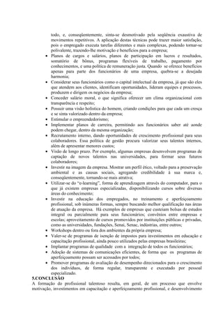 todo, e, conseqüentemente, sinta-se desmotivado pela seqüência exaustiva de
         movimentos repetitivos. A aplicação destas técnicas pode trazer maior satisfação,
         pois o empregado executa tarefas diferentes e mais complexas, podendo tornar-se
         polivalente, trazendo-lhe motivação e benefícios para a empresa;
       • Planos de cargos e salários, planos de participação em lucros e resultados,
         somatório de bônus, programas flexíveis de trabalho, pagamento por
         conhecimentos, e uma política de remuneração justa. Quando se oferece benefícios
         apenas para parte dos funcionários de uma empresa, quebra-se a desejada
         harmonia;
       • Considerar seus funcionários como o capital intelectual da empresa, já que são eles
         que atendem aos clientes, identificam oportunidades, lideram equipes e processos,
         produzem e dirigem os negócios da empresa;
       • Conceder salário moral, o que significa oferecer um clima organizacional com
         transparência e respeito;
       • Possuir uma visão holística do homem, criando condições para que cada um cresça
         e se sinta valorizado dentro da empresa;
       • Estimular o empreendedorismo;
       • Implementar planos de carreira, permitindo aos funcionários saber até aonde
         podem chegar, dentro da mesma organização;
       • Recrutamento interno, dando oportunidades de crescimento profissional para seus
         colaboradores. Essa política de gestão procura valorizar seus talentos internos,
         além de apresentar menores custos;
       • Visão de longo prazo. Por exemplo, algumas empresas desenvolvem programas de
         captação de novos talentos nas universidades, para formar seus futuros
         colaboradores;
       • Investir na imagem da empresa. Mostrar um perfil ético, voltado para a preservação
         ambiental e as causas sociais, agregando credibilidade à sua marca e,
         conseqüentemente, tornando-se mais atrativa;
       • Utilizar-se do “e-learning”, forma de aprendizagem através do computador, para o
         que já existem empresas especializadas, disponibilizando cursos sobre diversas
         áreas do conhecimento;
       • Investir na educação dos empregados, no treinamento e aperfeiçoamento
         profissional, sob inúmeras formas, sempre buscando melhor qualificação nas áreas
         de atuação da empresa. Há exemplos de empresas que custeiam bolsas de estudos
         integral ou parcialmente para seus funcionários; convênios entre empresas e
         escolas; aproveitamento de cursos promovidos por instituições públicas e privadas,
         como as universidades, fundações, Senai, Senac, indústrias, entre outros;
       • Workshops dentro ou fora dos ambientes da própria empresa;
       • Valer-se de programas de isenção de impostos para investimentos em educação e
         capacitação profissional, ainda pouco utilizados pelas empresas brasileiras;
       • Implantar programas de qualidade com a integração de todos os funcionários;
       • Adoção de sistemas de comunicações eficientes, de forma que os programas de
         aperfeiçoamento possam ser acessados por todos;
       • Promover programas de avaliação de desempenho direcionados para o crescimento
         dos indivíduos, de forma regular, transparente e executado por pessoal
         especializado.
5.CONCLUSÃO
A formação do profissional talentoso resulta, em geral, de um processo que envolve
motivação, investimentos em capacitação e aperfeiçoamento profissional, e desenvolvimento
 