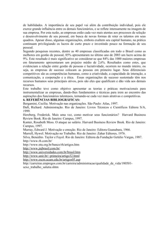 de habilidades. A importância de seu papel vai além da contribuição individual, pois ele
exerce grande influência entre os demais funcionários, e se reflete intensamente na imagem de
sua empresa. Por esta razão, as empresas estão cada vez mais atentas aos processos de seleção
e desenvolvimento de seu pessoal, em busca de novas formas de reter os talentos em seus
quadros. Apesar disso, algumas organizações, embora exaltem seu capital humano, na prática
continuam privilegiando os lucros de curto prazo e investindo pouco na formação de seu
pessoal.
Segundo pesquisas recentes, dentre as 40 empresas classificadas em todo o Brasil como as
melhores em gestão de pessoal, 85% apresentaram no último ano de 2003 um lucro acima de
9%. Este resultado é mais significativo ao considerar-se que 84% das 1000 maiores empresas
em faturamento apresentaram um prejuízo médio de 2,6%. Resultados como estes, que
evidenciam a relação entre gestão de pessoas e lucratividade, ocorrem no mundo inteiro, ou
seja, as empresas de sucesso colocam as pessoas em primeiro lugar. Seus diferenciais
competitivos são as competências humanas, como a criatividade, a capacidade de interação, a
comunicação, a cooperação e a ética. Essas organizações de sucesso sustentado têm nos
recursos humanos seus principais ativos, pois são eles que qualificam e dão vida aos demais
recursos.
Este trabalho teve como objetivo apresentar as teorias e práticas motivacionais para
instrumentalizar as empresas, dando-lhes fundamentos e técnicas para irem ao encontro das
aspirações dos funcionários talentosos, tornando-se cada vez mais atrativas e competitivas.
6. REFERÊNCIAS BIBLIOGRÁFICAS:
Bergamini, Cecília. Motivação nas organizações. São Paulo: Atlas, 1997.
Daft, Richard. Administração. Rio de Janeiro: Livros Técnicos e Científicos Editora S/A,
1999.
Herzberg, Frederick. Mais uma vez, como motivar seus funcionários? Harvard Business
Review Book. Rio de Janeiro: Campus, 1997.
Kanter, Rosabeth Moss. O ataque ao salário. Harvard Business Review Book. Rio de Janeiro:
Campus, 1997.
Murray, Edward J. Motivação e emoção. Rio de Janeiro: Editora Guanabara, 1966.
Murrell, Hywel. Motivação no Trabalho. Rio de Janeiro: Zahar Editores, 1976.
Silva, Benedito. Taylor e Fayol. Rio de Janeiro: Editora da Fundação Getúlio Vargas, 1987.
http://www.rh.com.br/
http://www.ntu.org.br/banco/rh/artigos.htm
http://www.jnjbrasil.com.br/
http://www.universidades.com.br/brasil.htm
http://www.unir.br/~primeira/artigo32.html
http://www.escm.ucam.edu.br/artigos05.asp
http://carreiras.empregos.com.br/carreira/administracao/qualidade_de_vida/180501-
sexo_trabalho_salutia.shtm
 