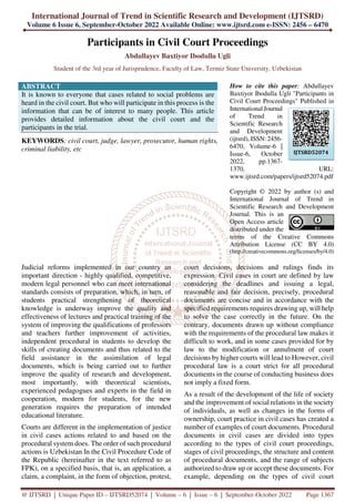 International Journal of Trend in Scientific Research and Development (IJTSRD)
Volume 6 Issue 6, September-October 2022 Available Online: www.ijtsrd.com e-ISSN: 2456 – 6470
@ IJTSRD | Unique Paper ID – IJTSRD52074 | Volume – 6 | Issue – 6 | September-October 2022 Page 1367
Participants in Civil Court Proceedings
Abdullayev Baxtiyor Ibodulla Ugli
Student of the 3rd year of Jurisprudence, Faculty of Law, Termiz State University, Uzbekistan
ABSTRACT
It is known to everyone that cases related to social problems are
heard in the civil court. But who will participate in this process is the
information that can be of interest to many people. This article
provides detailed information about the civil court and the
participants in the trial.
KEYWORDS: civil court, judge, lawyer, prosecutor, human rights,
criminal liability, etc
How to cite this paper: Abdullayev
Baxtiyor Ibodulla Ugli "Participants in
Civil Court Proceedings" Published in
International Journal
of Trend in
Scientific Research
and Development
(ijtsrd), ISSN: 2456-
6470, Volume-6 |
Issue-6, October
2022, pp.1367-
1370, URL:
www.ijtsrd.com/papers/ijtsrd52074.pdf
Copyright © 2022 by author (s) and
International Journal of Trend in
Scientific Research and Development
Journal. This is an
Open Access article
distributed under the
terms of the Creative Commons
Attribution License (CC BY 4.0)
(http://creativecommons.org/licenses/by/4.0)
Judicial reforms implemented in our country an
important direction - highly qualified, competitive,
modern legal personnel who can meet international
standards consists of preparation, which, in turn, of
students practical strengthening of theoretical
knowledge is underway improve the quality and
effectiveness of lectures and practical training of the
system of improving the qualifications of professors
and teachers further improvement of activities,
independent procedural in students to develop the
skills of creating documents and thus related to the
field assistance in the assimilation of legal
documents, which is being carried out to further
improve the quality of research and development,
most importantly, with theoretical scientists,
experienced pedagogues and experts in the field in
cooperation, modern for students, for the new
generation requires the preparation of intended
educational literature.
Courts are different in the implementation of justice
in civil cases actions related to and based on the
procedural system does. The order of such procedural
actions is Uzbekistan In the Civil Procedure Code of
the Republic (hereinafter in the text referred to as
FPK), on a specified basis, that is, an application, a
claim, a complaint, in the form of objection, protest,
court decisions, decisions and rulings finds its
expression. Civil cases in court are defined by law
considering the deadlines and issuing a legal,
reasonable and fair decision, precisely, procedural
documents are concise and in accordance with the
specified requirements requires drawing up, will help
to solve the case correctly in the future. On the
contrary, documents drawn up without compliance
with the requirements of the procedural law makes it
difficult to work, and in some cases provided for by
law to the modification or annulment of court
decisions by higher courts will lead to However, civil
procedural law is a court strict for all procedural
documents in the course of conducting business does
not imply a fixed form.
As a result of the development of the life of society
and the improvement of social relations in the society
of individuals, as well as changes in the forms of
ownership, court practice in civil cases has created a
number of examples of court documents. Procedural
documents in civil cases are divided into types
according to the types of civil court proceedings,
stages of civil proceedings, the structure and content
of procedural documents, and the range of subjects
authorized to draw up or accept these documents. For
example, depending on the types of civil court
IJTSRD52074
 